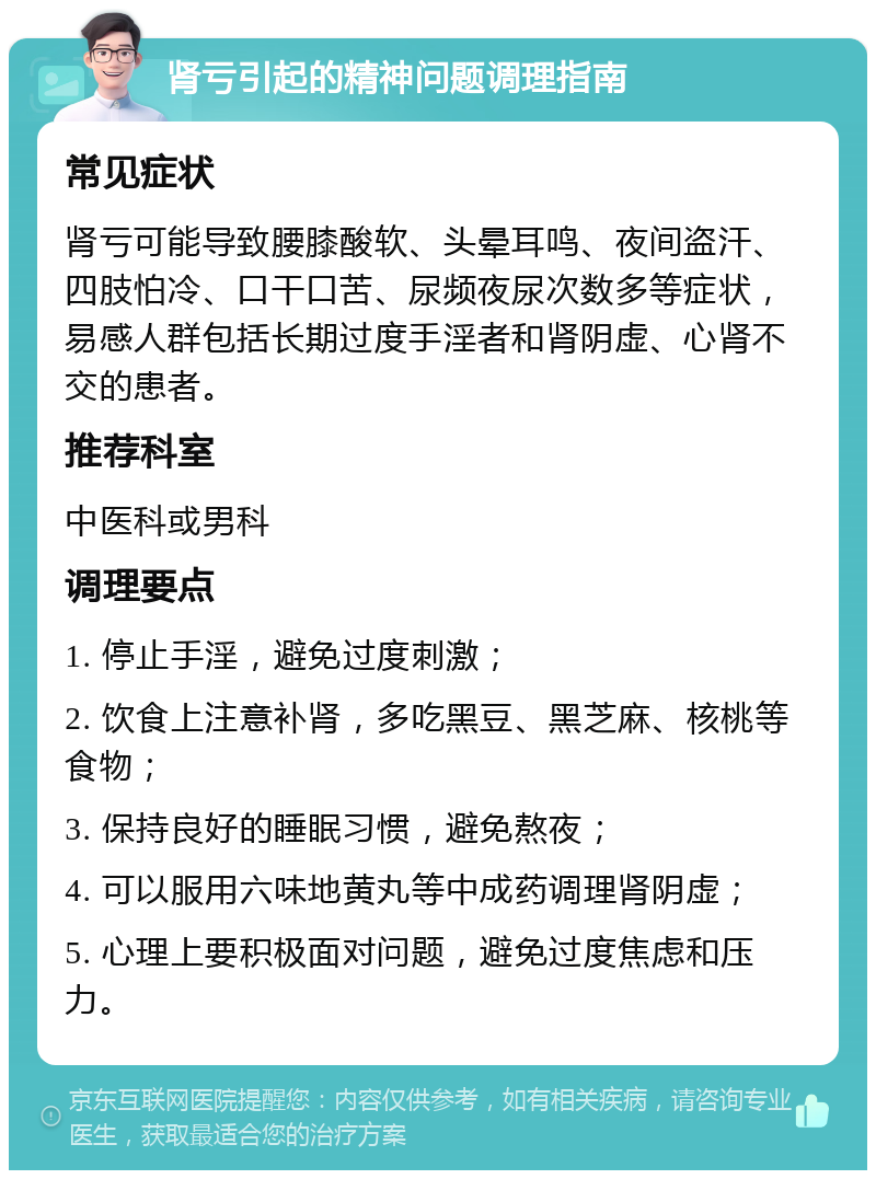 肾亏引起的精神问题调理指南 常见症状 肾亏可能导致腰膝酸软、头晕耳鸣、夜间盗汗、四肢怕冷、口干口苦、尿频夜尿次数多等症状，易感人群包括长期过度手淫者和肾阴虚、心肾不交的患者。 推荐科室 中医科或男科 调理要点 1. 停止手淫，避免过度刺激； 2. 饮食上注意补肾，多吃黑豆、黑芝麻、核桃等食物； 3. 保持良好的睡眠习惯，避免熬夜； 4. 可以服用六味地黄丸等中成药调理肾阴虚； 5. 心理上要积极面对问题，避免过度焦虑和压力。