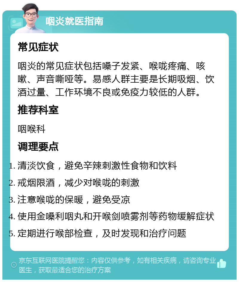 咽炎就医指南 常见症状 咽炎的常见症状包括嗓子发紧、喉咙疼痛、咳嗽、声音嘶哑等。易感人群主要是长期吸烟、饮酒过量、工作环境不良或免疫力较低的人群。 推荐科室 咽喉科 调理要点 清淡饮食，避免辛辣刺激性食物和饮料 戒烟限酒，减少对喉咙的刺激 注意喉咙的保暖，避免受凉 使用金嗓利咽丸和开喉剑喷雾剂等药物缓解症状 定期进行喉部检查，及时发现和治疗问题