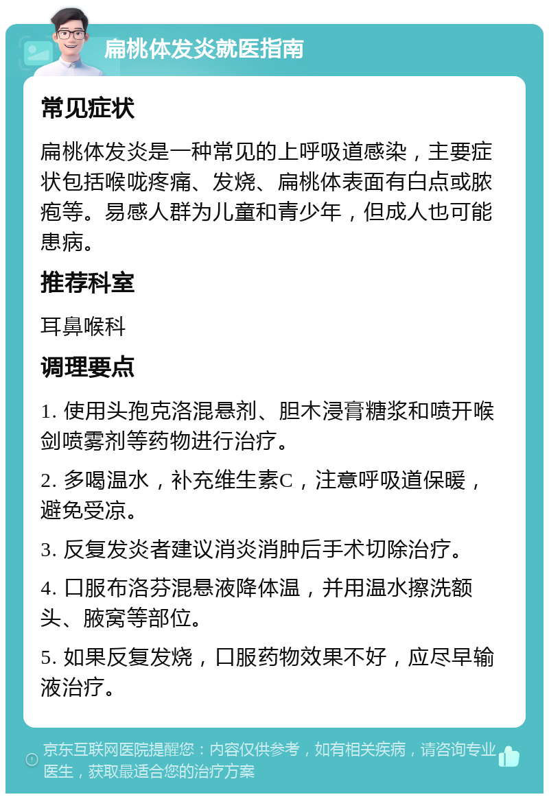 扁桃体发炎就医指南 常见症状 扁桃体发炎是一种常见的上呼吸道感染，主要症状包括喉咙疼痛、发烧、扁桃体表面有白点或脓疱等。易感人群为儿童和青少年，但成人也可能患病。 推荐科室 耳鼻喉科 调理要点 1. 使用头孢克洛混悬剂、胆木浸膏糖浆和喷开喉剑喷雾剂等药物进行治疗。 2. 多喝温水，补充维生素C，注意呼吸道保暖，避免受凉。 3. 反复发炎者建议消炎消肿后手术切除治疗。 4. 口服布洛芬混悬液降体温，并用温水擦洗额头、腋窝等部位。 5. 如果反复发烧，口服药物效果不好，应尽早输液治疗。