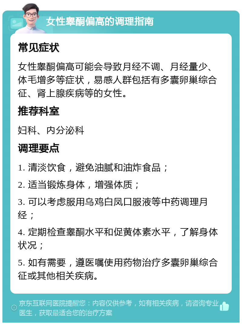 女性睾酮偏高的调理指南 常见症状 女性睾酮偏高可能会导致月经不调、月经量少、体毛增多等症状，易感人群包括有多囊卵巢综合征、肾上腺疾病等的女性。 推荐科室 妇科、内分泌科 调理要点 1. 清淡饮食，避免油腻和油炸食品； 2. 适当锻炼身体，增强体质； 3. 可以考虑服用乌鸡白凤口服液等中药调理月经； 4. 定期检查睾酮水平和促黄体素水平，了解身体状况； 5. 如有需要，遵医嘱使用药物治疗多囊卵巢综合征或其他相关疾病。