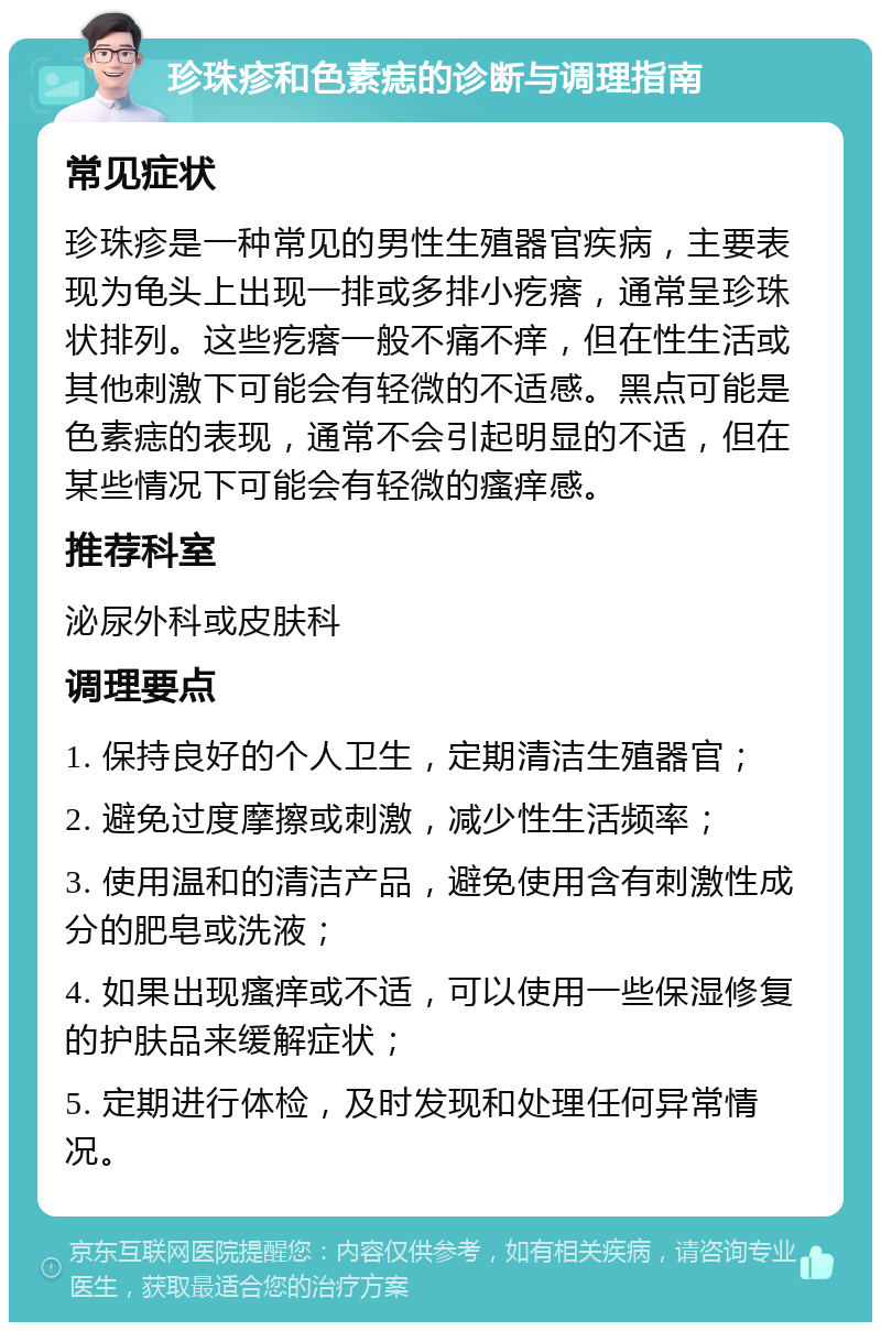 珍珠疹和色素痣的诊断与调理指南 常见症状 珍珠疹是一种常见的男性生殖器官疾病，主要表现为龟头上出现一排或多排小疙瘩，通常呈珍珠状排列。这些疙瘩一般不痛不痒，但在性生活或其他刺激下可能会有轻微的不适感。黑点可能是色素痣的表现，通常不会引起明显的不适，但在某些情况下可能会有轻微的瘙痒感。 推荐科室 泌尿外科或皮肤科 调理要点 1. 保持良好的个人卫生，定期清洁生殖器官； 2. 避免过度摩擦或刺激，减少性生活频率； 3. 使用温和的清洁产品，避免使用含有刺激性成分的肥皂或洗液； 4. 如果出现瘙痒或不适，可以使用一些保湿修复的护肤品来缓解症状； 5. 定期进行体检，及时发现和处理任何异常情况。