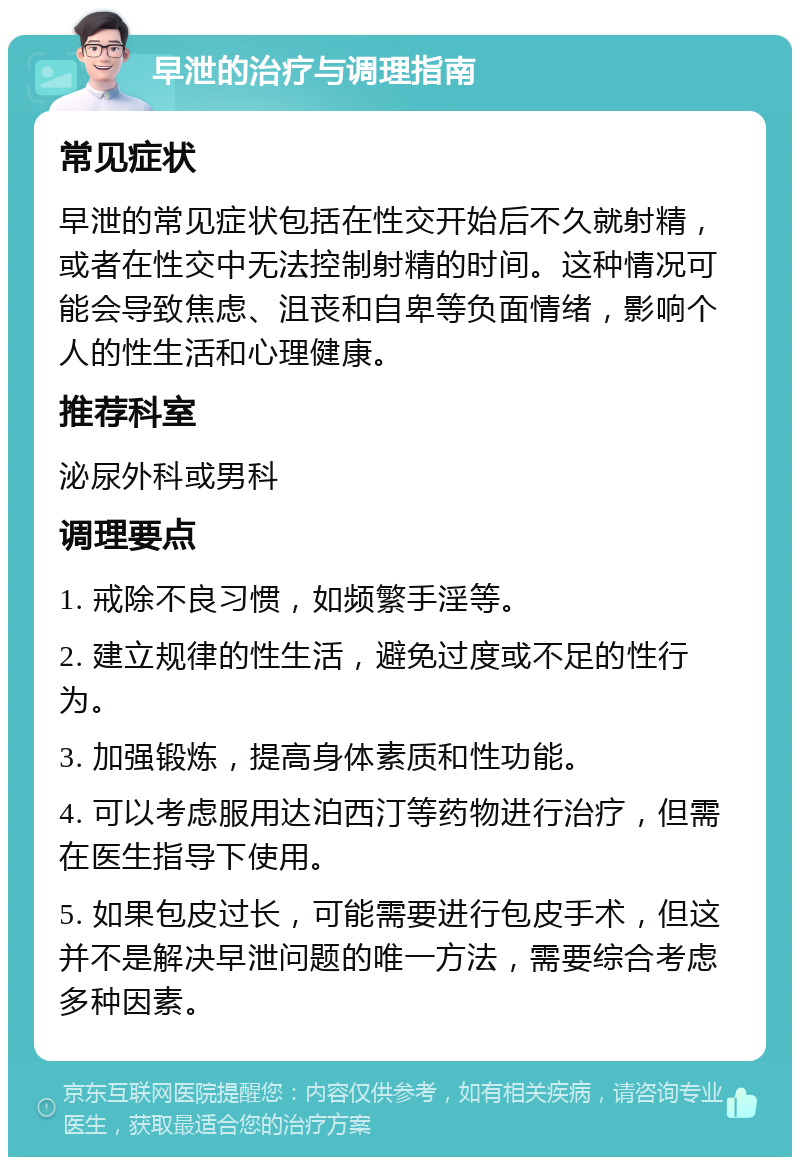 早泄的治疗与调理指南 常见症状 早泄的常见症状包括在性交开始后不久就射精，或者在性交中无法控制射精的时间。这种情况可能会导致焦虑、沮丧和自卑等负面情绪，影响个人的性生活和心理健康。 推荐科室 泌尿外科或男科 调理要点 1. 戒除不良习惯，如频繁手淫等。 2. 建立规律的性生活，避免过度或不足的性行为。 3. 加强锻炼，提高身体素质和性功能。 4. 可以考虑服用达泊西汀等药物进行治疗，但需在医生指导下使用。 5. 如果包皮过长，可能需要进行包皮手术，但这并不是解决早泄问题的唯一方法，需要综合考虑多种因素。