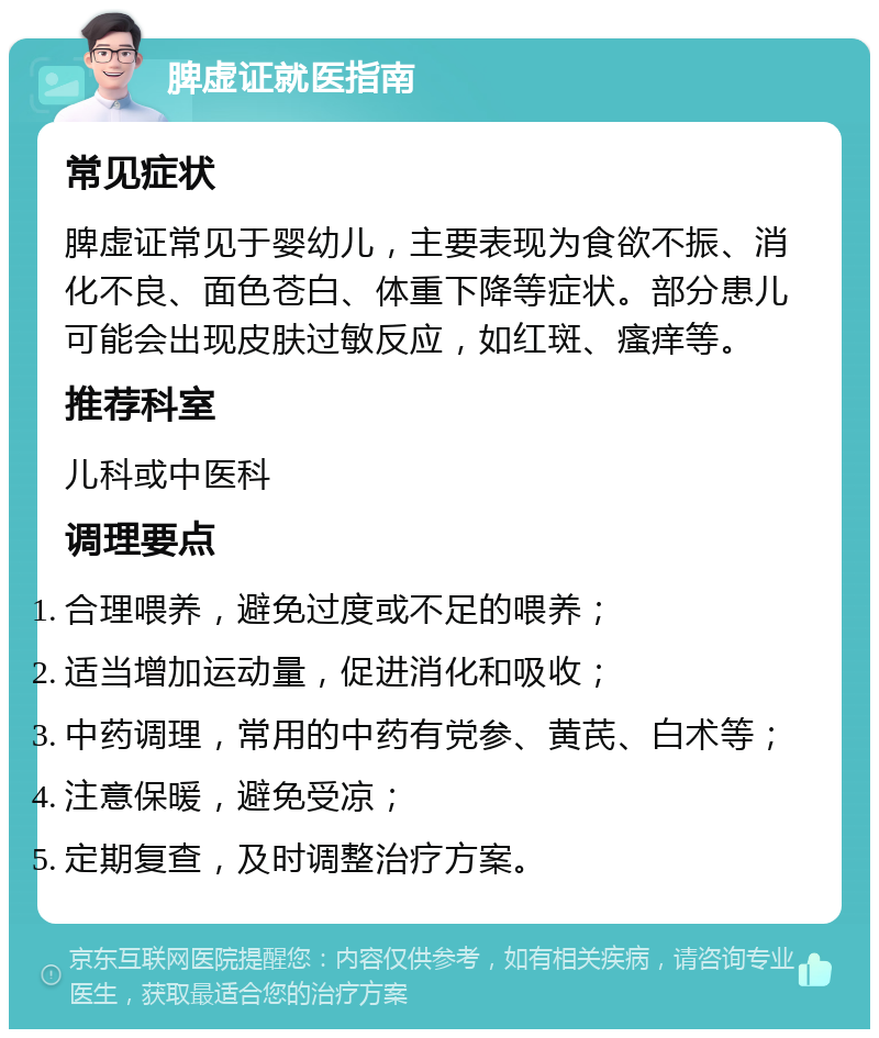 脾虚证就医指南 常见症状 脾虚证常见于婴幼儿，主要表现为食欲不振、消化不良、面色苍白、体重下降等症状。部分患儿可能会出现皮肤过敏反应，如红斑、瘙痒等。 推荐科室 儿科或中医科 调理要点 合理喂养，避免过度或不足的喂养； 适当增加运动量，促进消化和吸收； 中药调理，常用的中药有党参、黄芪、白术等； 注意保暖，避免受凉； 定期复查，及时调整治疗方案。