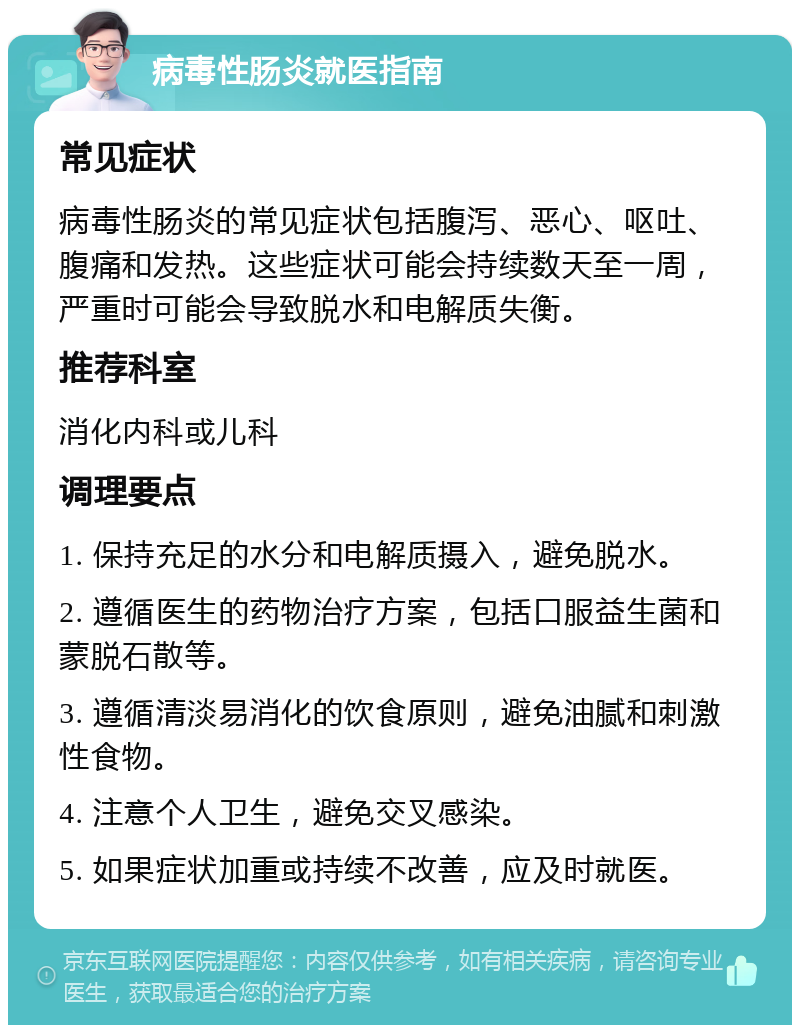 病毒性肠炎就医指南 常见症状 病毒性肠炎的常见症状包括腹泻、恶心、呕吐、腹痛和发热。这些症状可能会持续数天至一周，严重时可能会导致脱水和电解质失衡。 推荐科室 消化内科或儿科 调理要点 1. 保持充足的水分和电解质摄入，避免脱水。 2. 遵循医生的药物治疗方案，包括口服益生菌和蒙脱石散等。 3. 遵循清淡易消化的饮食原则，避免油腻和刺激性食物。 4. 注意个人卫生，避免交叉感染。 5. 如果症状加重或持续不改善，应及时就医。