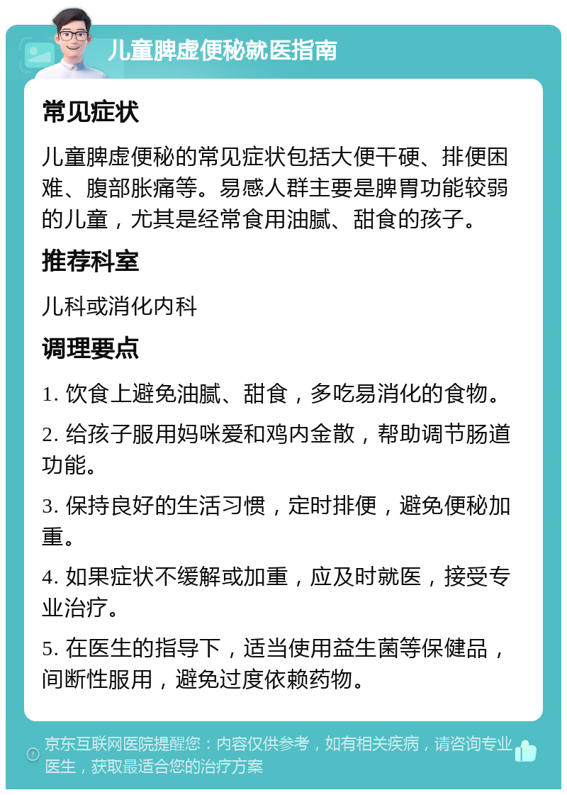 儿童脾虚便秘就医指南 常见症状 儿童脾虚便秘的常见症状包括大便干硬、排便困难、腹部胀痛等。易感人群主要是脾胃功能较弱的儿童，尤其是经常食用油腻、甜食的孩子。 推荐科室 儿科或消化内科 调理要点 1. 饮食上避免油腻、甜食，多吃易消化的食物。 2. 给孩子服用妈咪爱和鸡内金散，帮助调节肠道功能。 3. 保持良好的生活习惯，定时排便，避免便秘加重。 4. 如果症状不缓解或加重，应及时就医，接受专业治疗。 5. 在医生的指导下，适当使用益生菌等保健品，间断性服用，避免过度依赖药物。