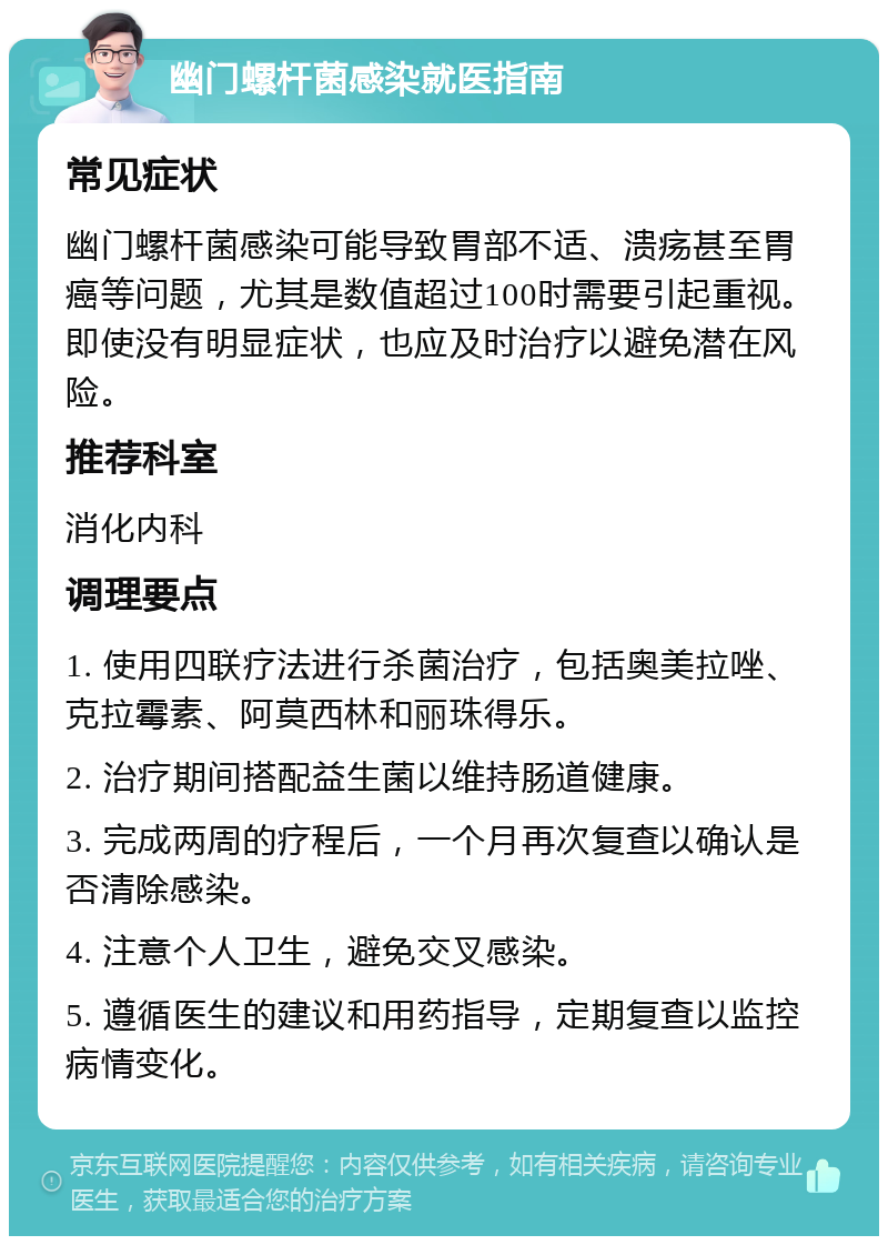 幽门螺杆菌感染就医指南 常见症状 幽门螺杆菌感染可能导致胃部不适、溃疡甚至胃癌等问题，尤其是数值超过100时需要引起重视。即使没有明显症状，也应及时治疗以避免潜在风险。 推荐科室 消化内科 调理要点 1. 使用四联疗法进行杀菌治疗，包括奥美拉唑、克拉霉素、阿莫西林和丽珠得乐。 2. 治疗期间搭配益生菌以维持肠道健康。 3. 完成两周的疗程后，一个月再次复查以确认是否清除感染。 4. 注意个人卫生，避免交叉感染。 5. 遵循医生的建议和用药指导，定期复查以监控病情变化。