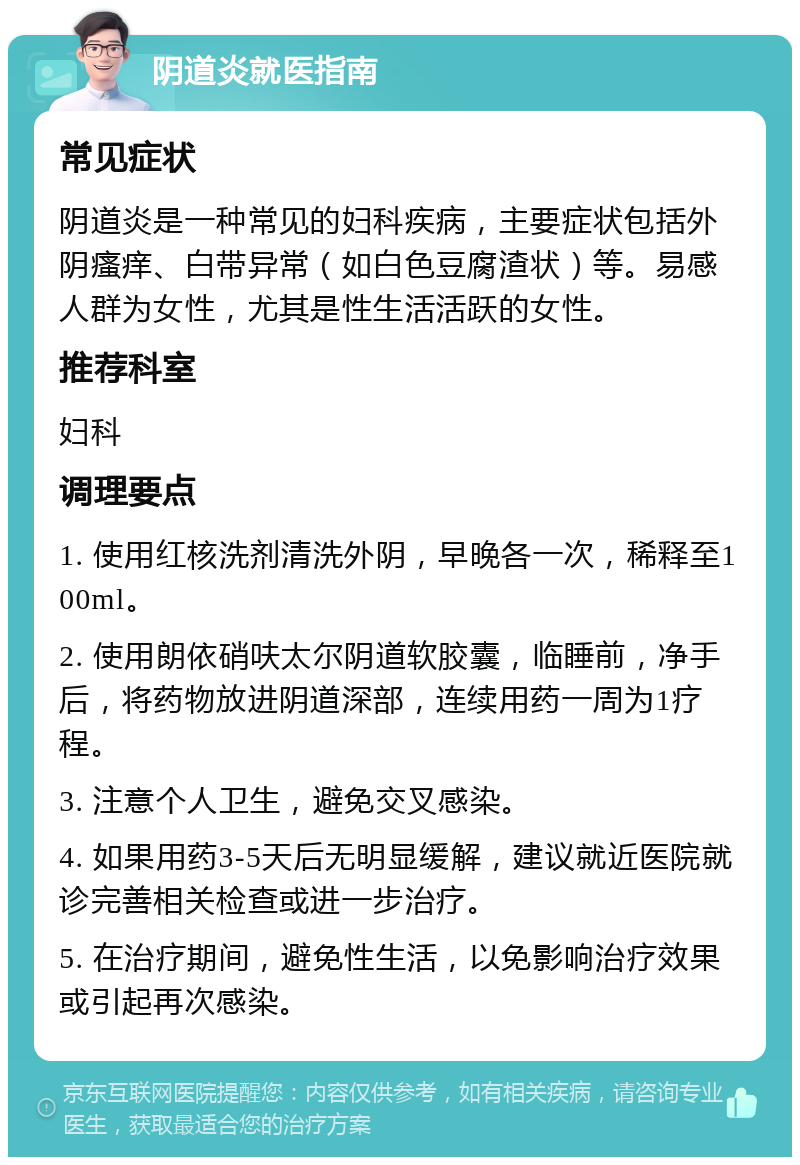 阴道炎就医指南 常见症状 阴道炎是一种常见的妇科疾病，主要症状包括外阴瘙痒、白带异常（如白色豆腐渣状）等。易感人群为女性，尤其是性生活活跃的女性。 推荐科室 妇科 调理要点 1. 使用红核洗剂清洗外阴，早晚各一次，稀释至100ml。 2. 使用朗依硝呋太尔阴道软胶囊，临睡前，净手后，将药物放进阴道深部，连续用药一周为1疗程。 3. 注意个人卫生，避免交叉感染。 4. 如果用药3-5天后无明显缓解，建议就近医院就诊完善相关检查或进一步治疗。 5. 在治疗期间，避免性生活，以免影响治疗效果或引起再次感染。