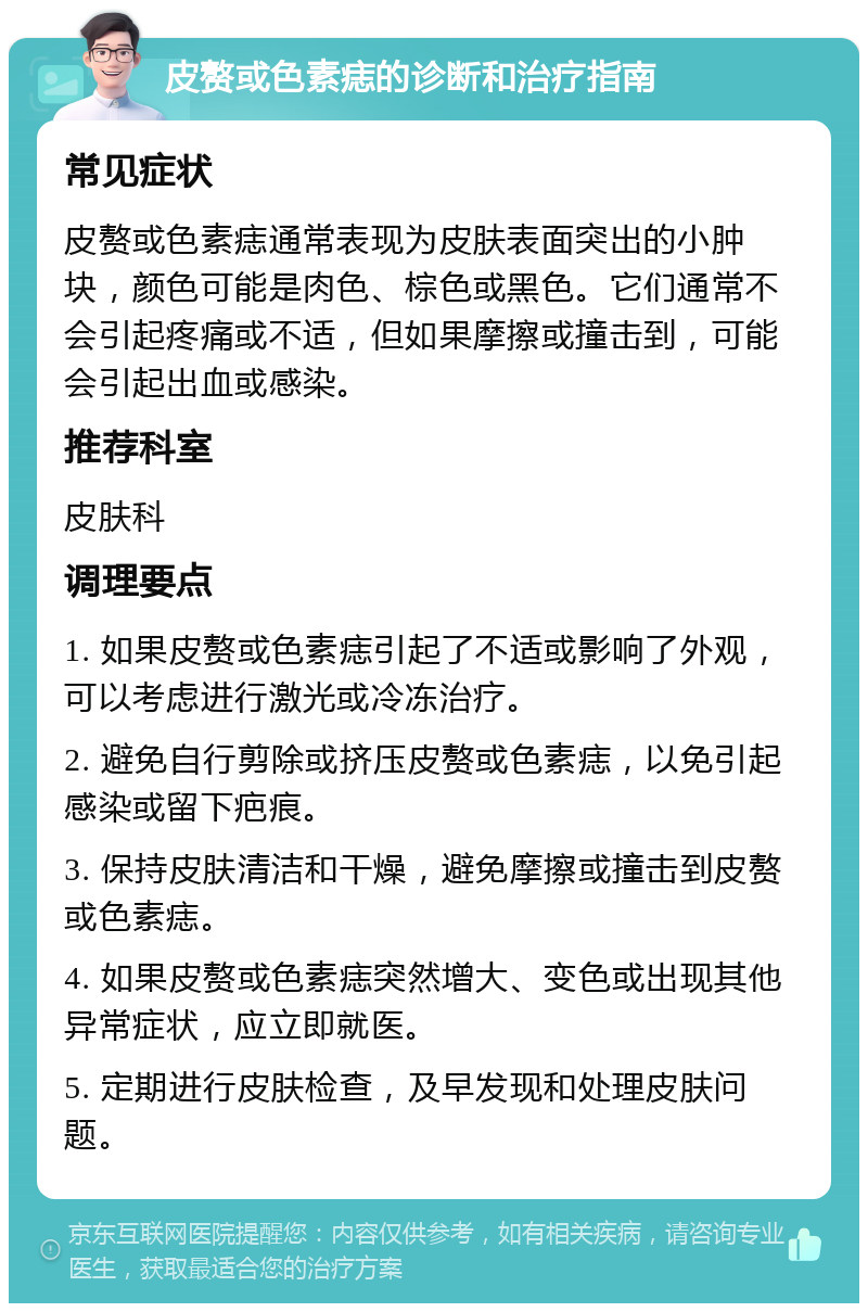 皮赘或色素痣的诊断和治疗指南 常见症状 皮赘或色素痣通常表现为皮肤表面突出的小肿块，颜色可能是肉色、棕色或黑色。它们通常不会引起疼痛或不适，但如果摩擦或撞击到，可能会引起出血或感染。 推荐科室 皮肤科 调理要点 1. 如果皮赘或色素痣引起了不适或影响了外观，可以考虑进行激光或冷冻治疗。 2. 避免自行剪除或挤压皮赘或色素痣，以免引起感染或留下疤痕。 3. 保持皮肤清洁和干燥，避免摩擦或撞击到皮赘或色素痣。 4. 如果皮赘或色素痣突然增大、变色或出现其他异常症状，应立即就医。 5. 定期进行皮肤检查，及早发现和处理皮肤问题。