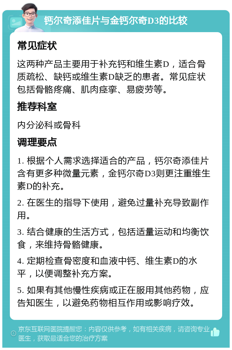 钙尔奇添佳片与金钙尔奇D3的比较 常见症状 这两种产品主要用于补充钙和维生素D，适合骨质疏松、缺钙或维生素D缺乏的患者。常见症状包括骨骼疼痛、肌肉痉挛、易疲劳等。 推荐科室 内分泌科或骨科 调理要点 1. 根据个人需求选择适合的产品，钙尔奇添佳片含有更多种微量元素，金钙尔奇D3则更注重维生素D的补充。 2. 在医生的指导下使用，避免过量补充导致副作用。 3. 结合健康的生活方式，包括适量运动和均衡饮食，来维持骨骼健康。 4. 定期检查骨密度和血液中钙、维生素D的水平，以便调整补充方案。 5. 如果有其他慢性疾病或正在服用其他药物，应告知医生，以避免药物相互作用或影响疗效。