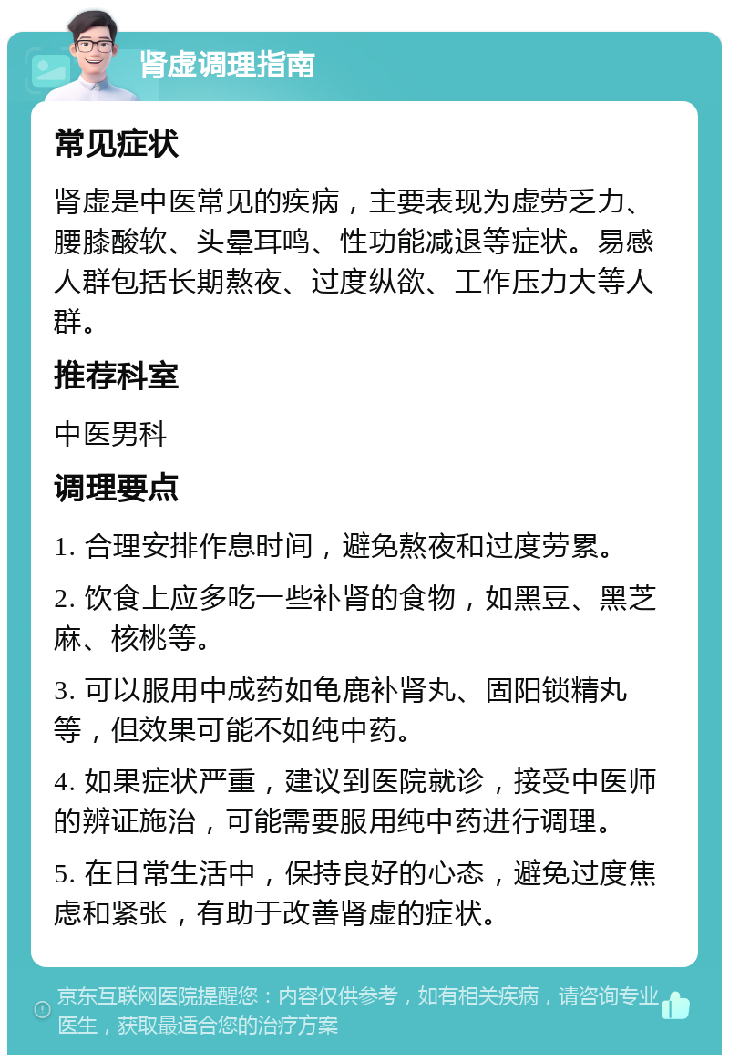 肾虚调理指南 常见症状 肾虚是中医常见的疾病，主要表现为虚劳乏力、腰膝酸软、头晕耳鸣、性功能减退等症状。易感人群包括长期熬夜、过度纵欲、工作压力大等人群。 推荐科室 中医男科 调理要点 1. 合理安排作息时间，避免熬夜和过度劳累。 2. 饮食上应多吃一些补肾的食物，如黑豆、黑芝麻、核桃等。 3. 可以服用中成药如龟鹿补肾丸、固阳锁精丸等，但效果可能不如纯中药。 4. 如果症状严重，建议到医院就诊，接受中医师的辨证施治，可能需要服用纯中药进行调理。 5. 在日常生活中，保持良好的心态，避免过度焦虑和紧张，有助于改善肾虚的症状。