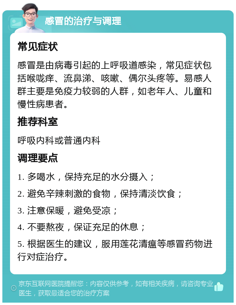 感冒的治疗与调理 常见症状 感冒是由病毒引起的上呼吸道感染，常见症状包括喉咙痒、流鼻涕、咳嗽、偶尔头疼等。易感人群主要是免疫力较弱的人群，如老年人、儿童和慢性病患者。 推荐科室 呼吸内科或普通内科 调理要点 1. 多喝水，保持充足的水分摄入； 2. 避免辛辣刺激的食物，保持清淡饮食； 3. 注意保暖，避免受凉； 4. 不要熬夜，保证充足的休息； 5. 根据医生的建议，服用莲花清瘟等感冒药物进行对症治疗。