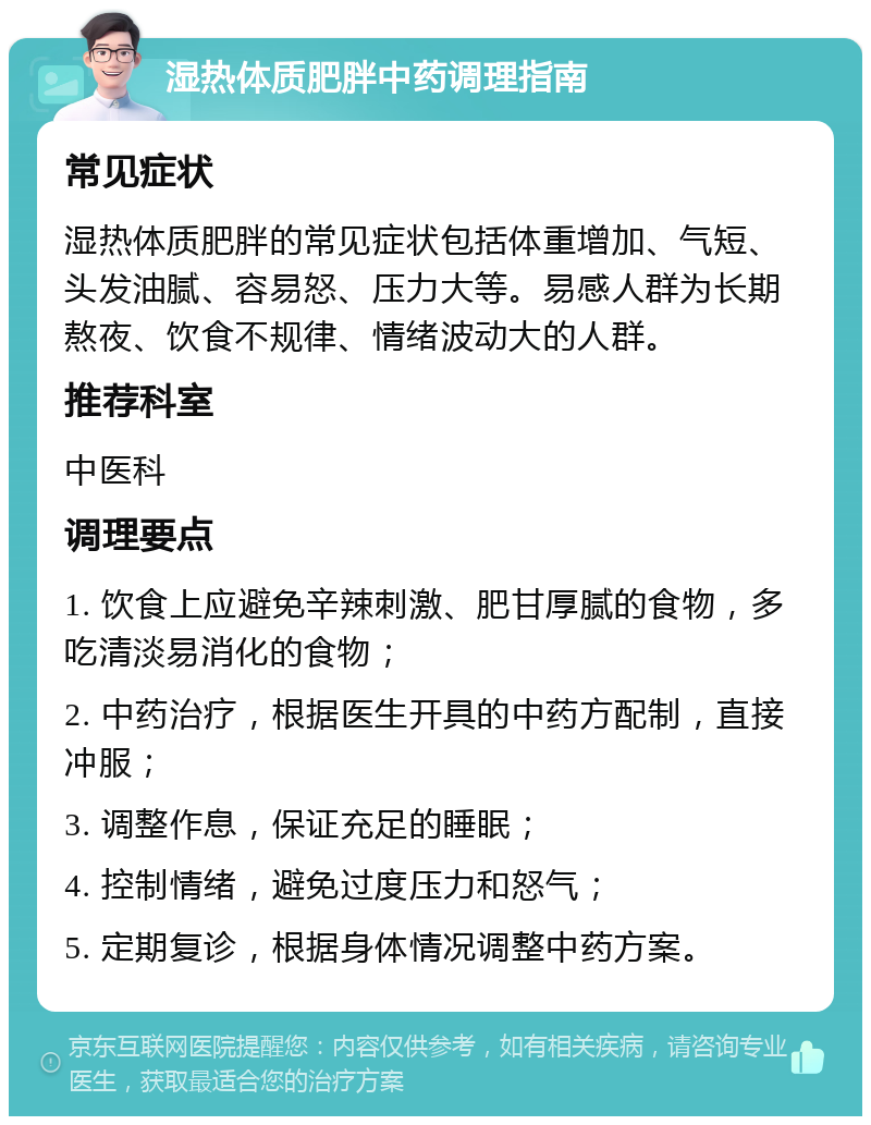 湿热体质肥胖中药调理指南 常见症状 湿热体质肥胖的常见症状包括体重增加、气短、头发油腻、容易怒、压力大等。易感人群为长期熬夜、饮食不规律、情绪波动大的人群。 推荐科室 中医科 调理要点 1. 饮食上应避免辛辣刺激、肥甘厚腻的食物，多吃清淡易消化的食物； 2. 中药治疗，根据医生开具的中药方配制，直接冲服； 3. 调整作息，保证充足的睡眠； 4. 控制情绪，避免过度压力和怒气； 5. 定期复诊，根据身体情况调整中药方案。