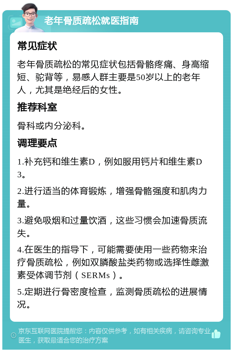 老年骨质疏松就医指南 常见症状 老年骨质疏松的常见症状包括骨骼疼痛、身高缩短、驼背等，易感人群主要是50岁以上的老年人，尤其是绝经后的女性。 推荐科室 骨科或内分泌科。 调理要点 1.补充钙和维生素D，例如服用钙片和维生素D3。 2.进行适当的体育锻炼，增强骨骼强度和肌肉力量。 3.避免吸烟和过量饮酒，这些习惯会加速骨质流失。 4.在医生的指导下，可能需要使用一些药物来治疗骨质疏松，例如双膦酸盐类药物或选择性雌激素受体调节剂（SERMs）。 5.定期进行骨密度检查，监测骨质疏松的进展情况。