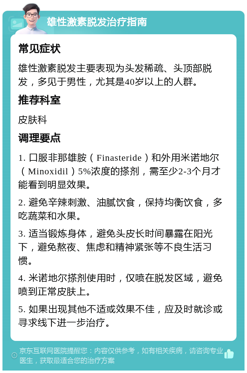 雄性激素脱发治疗指南 常见症状 雄性激素脱发主要表现为头发稀疏、头顶部脱发，多见于男性，尤其是40岁以上的人群。 推荐科室 皮肤科 调理要点 1. 口服非那雄胺（Finasteride）和外用米诺地尔（Minoxidil）5%浓度的搽剂，需至少2-3个月才能看到明显效果。 2. 避免辛辣刺激、油腻饮食，保持均衡饮食，多吃蔬菜和水果。 3. 适当锻炼身体，避免头皮长时间暴露在阳光下，避免熬夜、焦虑和精神紧张等不良生活习惯。 4. 米诺地尔搽剂使用时，仅喷在脱发区域，避免喷到正常皮肤上。 5. 如果出现其他不适或效果不佳，应及时就诊或寻求线下进一步治疗。