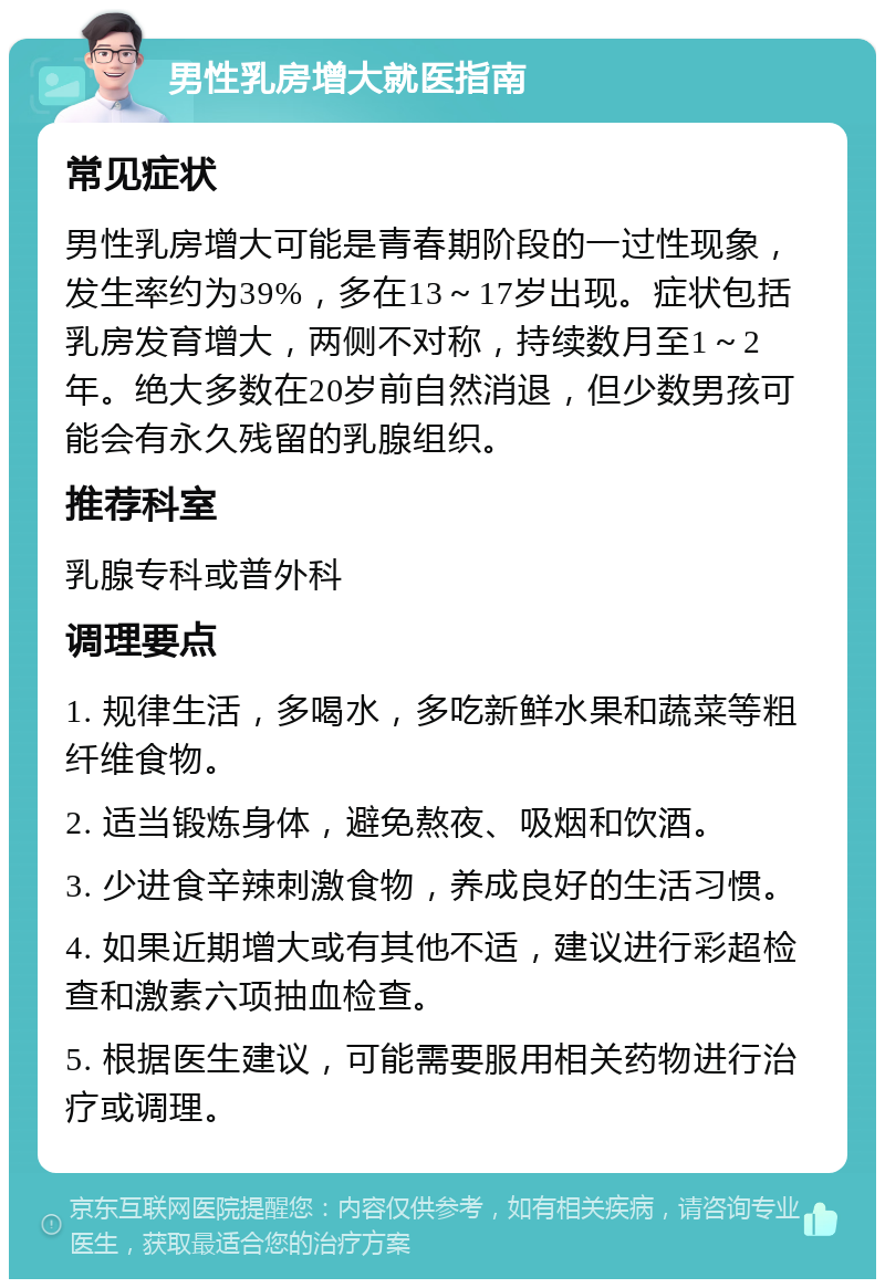 男性乳房增大就医指南 常见症状 男性乳房增大可能是青春期阶段的一过性现象，发生率约为39%，多在13～17岁出现。症状包括乳房发育增大，两侧不对称，持续数月至1～2年。绝大多数在20岁前自然消退，但少数男孩可能会有永久残留的乳腺组织。 推荐科室 乳腺专科或普外科 调理要点 1. 规律生活，多喝水，多吃新鲜水果和蔬菜等粗纤维食物。 2. 适当锻炼身体，避免熬夜、吸烟和饮酒。 3. 少进食辛辣刺激食物，养成良好的生活习惯。 4. 如果近期增大或有其他不适，建议进行彩超检查和激素六项抽血检查。 5. 根据医生建议，可能需要服用相关药物进行治疗或调理。