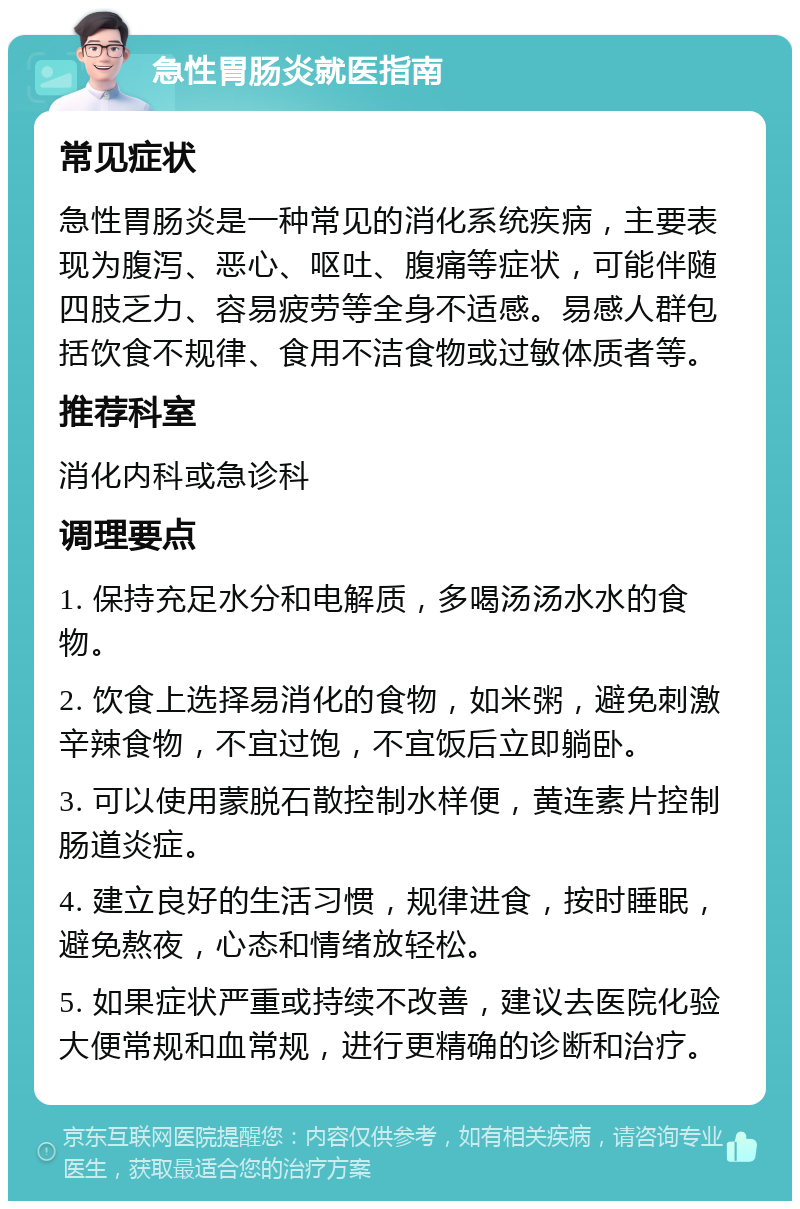 急性胃肠炎就医指南 常见症状 急性胃肠炎是一种常见的消化系统疾病，主要表现为腹泻、恶心、呕吐、腹痛等症状，可能伴随四肢乏力、容易疲劳等全身不适感。易感人群包括饮食不规律、食用不洁食物或过敏体质者等。 推荐科室 消化内科或急诊科 调理要点 1. 保持充足水分和电解质，多喝汤汤水水的食物。 2. 饮食上选择易消化的食物，如米粥，避免刺激辛辣食物，不宜过饱，不宜饭后立即躺卧。 3. 可以使用蒙脱石散控制水样便，黄连素片控制肠道炎症。 4. 建立良好的生活习惯，规律进食，按时睡眠，避免熬夜，心态和情绪放轻松。 5. 如果症状严重或持续不改善，建议去医院化验大便常规和血常规，进行更精确的诊断和治疗。