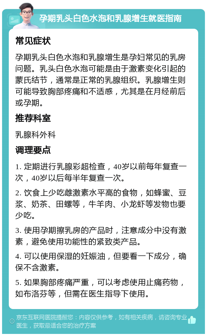 孕期乳头白色水泡和乳腺增生就医指南 常见症状 孕期乳头白色水泡和乳腺增生是孕妇常见的乳房问题。乳头白色水泡可能是由于激素变化引起的蒙氏结节，通常是正常的乳腺组织。乳腺增生则可能导致胸部疼痛和不适感，尤其是在月经前后或孕期。 推荐科室 乳腺科外科 调理要点 1. 定期进行乳腺彩超检查，40岁以前每年复查一次，40岁以后每半年复查一次。 2. 饮食上少吃雌激素水平高的食物，如蜂蜜、豆浆、奶茶、田螺等，牛羊肉、小龙虾等发物也要少吃。 3. 使用孕期擦乳房的产品时，注意成分中没有激素，避免使用功能性的紧致类产品。 4. 可以使用保湿的妊娠油，但要看一下成分，确保不含激素。 5. 如果胸部疼痛严重，可以考虑使用止痛药物，如布洛芬等，但需在医生指导下使用。