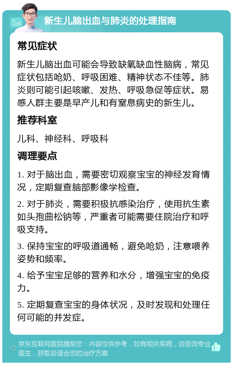 新生儿脑出血与肺炎的处理指南 常见症状 新生儿脑出血可能会导致缺氧缺血性脑病，常见症状包括呛奶、呼吸困难、精神状态不佳等。肺炎则可能引起咳嗽、发热、呼吸急促等症状。易感人群主要是早产儿和有窒息病史的新生儿。 推荐科室 儿科、神经科、呼吸科 调理要点 1. 对于脑出血，需要密切观察宝宝的神经发育情况，定期复查脑部影像学检查。 2. 对于肺炎，需要积极抗感染治疗，使用抗生素如头孢曲松钠等，严重者可能需要住院治疗和呼吸支持。 3. 保持宝宝的呼吸道通畅，避免呛奶，注意喂养姿势和频率。 4. 给予宝宝足够的营养和水分，增强宝宝的免疫力。 5. 定期复查宝宝的身体状况，及时发现和处理任何可能的并发症。