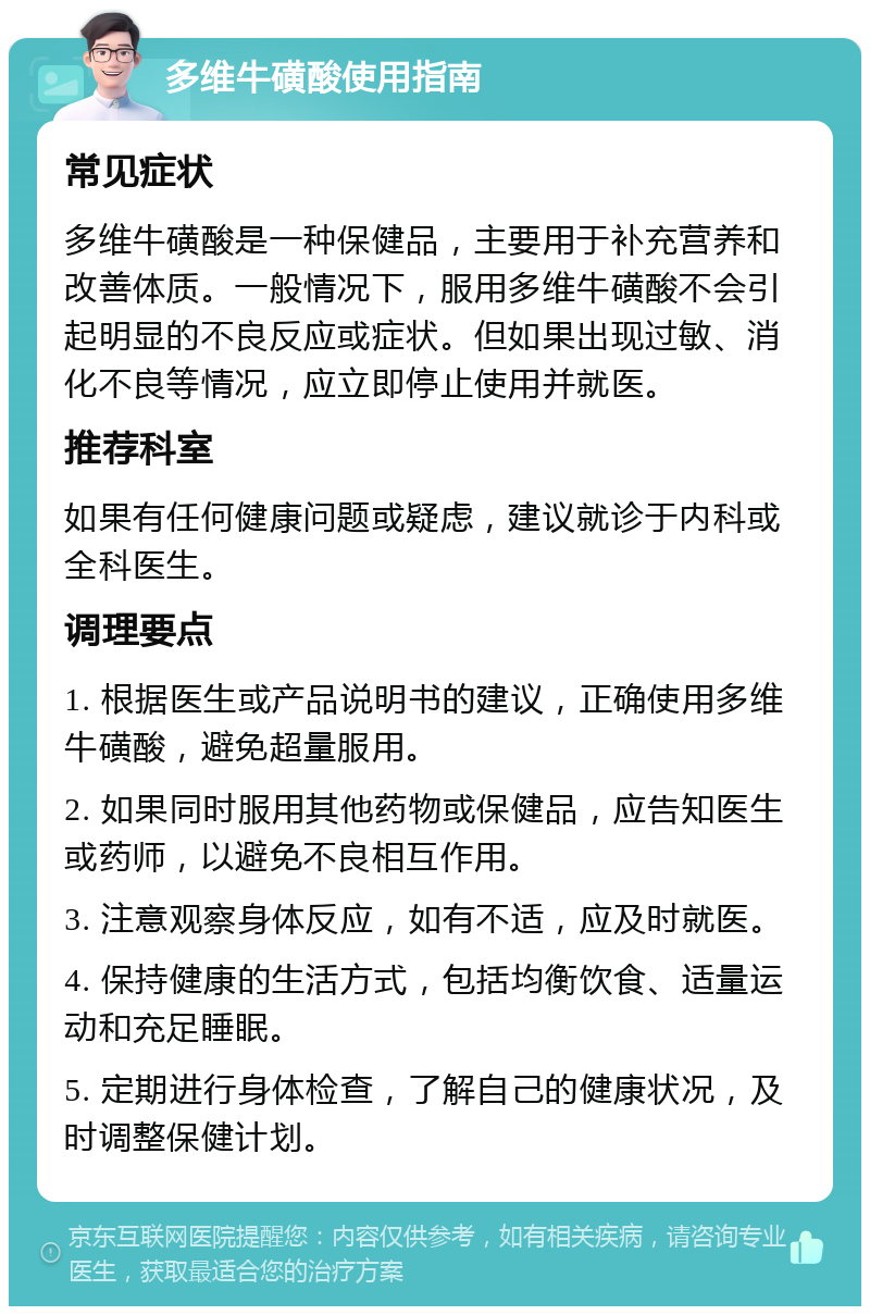 多维牛磺酸使用指南 常见症状 多维牛磺酸是一种保健品，主要用于补充营养和改善体质。一般情况下，服用多维牛磺酸不会引起明显的不良反应或症状。但如果出现过敏、消化不良等情况，应立即停止使用并就医。 推荐科室 如果有任何健康问题或疑虑，建议就诊于内科或全科医生。 调理要点 1. 根据医生或产品说明书的建议，正确使用多维牛磺酸，避免超量服用。 2. 如果同时服用其他药物或保健品，应告知医生或药师，以避免不良相互作用。 3. 注意观察身体反应，如有不适，应及时就医。 4. 保持健康的生活方式，包括均衡饮食、适量运动和充足睡眠。 5. 定期进行身体检查，了解自己的健康状况，及时调整保健计划。