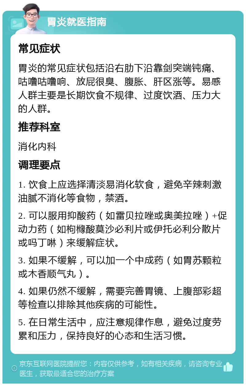 胃炎就医指南 常见症状 胃炎的常见症状包括沿右肋下沿靠剑突端钝痛、咕噜咕噜响、放屁很臭、腹胀、肝区涨等。易感人群主要是长期饮食不规律、过度饮酒、压力大的人群。 推荐科室 消化内科 调理要点 1. 饮食上应选择清淡易消化软食，避免辛辣刺激油腻不消化等食物，禁酒。 2. 可以服用抑酸药（如雷贝拉唑或奥美拉唑）+促动力药（如枸橼酸莫沙必利片或伊托必利分散片或吗丁啉）来缓解症状。 3. 如果不缓解，可以加一个中成药（如胃苏颗粒或木香顺气丸）。 4. 如果仍然不缓解，需要完善胃镜、上腹部彩超等检查以排除其他疾病的可能性。 5. 在日常生活中，应注意规律作息，避免过度劳累和压力，保持良好的心态和生活习惯。