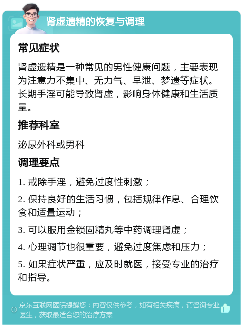 肾虚遗精的恢复与调理 常见症状 肾虚遗精是一种常见的男性健康问题，主要表现为注意力不集中、无力气、早泄、梦遗等症状。长期手淫可能导致肾虚，影响身体健康和生活质量。 推荐科室 泌尿外科或男科 调理要点 1. 戒除手淫，避免过度性刺激； 2. 保持良好的生活习惯，包括规律作息、合理饮食和适量运动； 3. 可以服用金锁固精丸等中药调理肾虚； 4. 心理调节也很重要，避免过度焦虑和压力； 5. 如果症状严重，应及时就医，接受专业的治疗和指导。