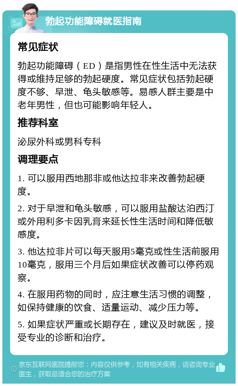 勃起功能障碍就医指南 常见症状 勃起功能障碍（ED）是指男性在性生活中无法获得或维持足够的勃起硬度。常见症状包括勃起硬度不够、早泄、龟头敏感等。易感人群主要是中老年男性，但也可能影响年轻人。 推荐科室 泌尿外科或男科专科 调理要点 1. 可以服用西地那非或他达拉非来改善勃起硬度。 2. 对于早泄和龟头敏感，可以服用盐酸达泊西汀或外用利多卡因乳膏来延长性生活时间和降低敏感度。 3. 他达拉非片可以每天服用5毫克或性生活前服用10毫克，服用三个月后如果症状改善可以停药观察。 4. 在服用药物的同时，应注意生活习惯的调整，如保持健康的饮食、适量运动、减少压力等。 5. 如果症状严重或长期存在，建议及时就医，接受专业的诊断和治疗。