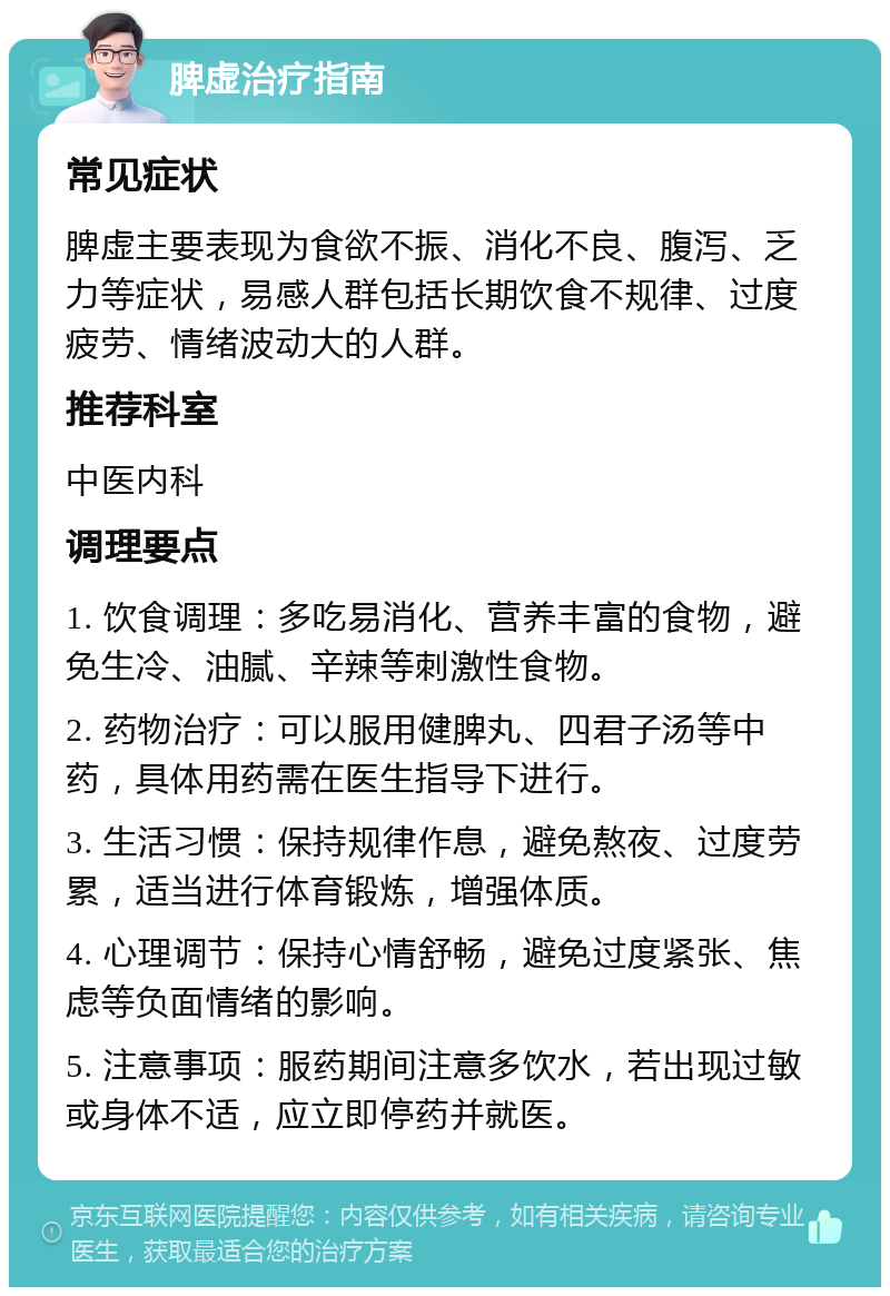 脾虚治疗指南 常见症状 脾虚主要表现为食欲不振、消化不良、腹泻、乏力等症状，易感人群包括长期饮食不规律、过度疲劳、情绪波动大的人群。 推荐科室 中医内科 调理要点 1. 饮食调理：多吃易消化、营养丰富的食物，避免生冷、油腻、辛辣等刺激性食物。 2. 药物治疗：可以服用健脾丸、四君子汤等中药，具体用药需在医生指导下进行。 3. 生活习惯：保持规律作息，避免熬夜、过度劳累，适当进行体育锻炼，增强体质。 4. 心理调节：保持心情舒畅，避免过度紧张、焦虑等负面情绪的影响。 5. 注意事项：服药期间注意多饮水，若出现过敏或身体不适，应立即停药并就医。