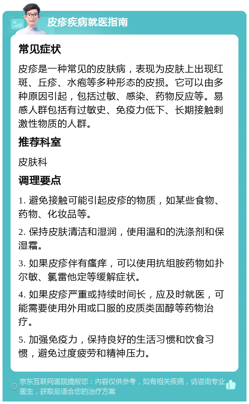 皮疹疾病就医指南 常见症状 皮疹是一种常见的皮肤病，表现为皮肤上出现红斑、丘疹、水疱等多种形态的皮损。它可以由多种原因引起，包括过敏、感染、药物反应等。易感人群包括有过敏史、免疫力低下、长期接触刺激性物质的人群。 推荐科室 皮肤科 调理要点 1. 避免接触可能引起皮疹的物质，如某些食物、药物、化妆品等。 2. 保持皮肤清洁和湿润，使用温和的洗涤剂和保湿霜。 3. 如果皮疹伴有瘙痒，可以使用抗组胺药物如扑尔敏、氯雷他定等缓解症状。 4. 如果皮疹严重或持续时间长，应及时就医，可能需要使用外用或口服的皮质类固醇等药物治疗。 5. 加强免疫力，保持良好的生活习惯和饮食习惯，避免过度疲劳和精神压力。