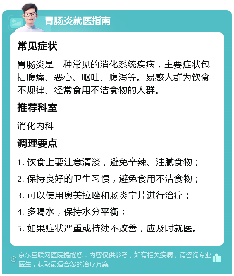 胃肠炎就医指南 常见症状 胃肠炎是一种常见的消化系统疾病，主要症状包括腹痛、恶心、呕吐、腹泻等。易感人群为饮食不规律、经常食用不洁食物的人群。 推荐科室 消化内科 调理要点 1. 饮食上要注意清淡，避免辛辣、油腻食物； 2. 保持良好的卫生习惯，避免食用不洁食物； 3. 可以使用奥美拉唑和肠炎宁片进行治疗； 4. 多喝水，保持水分平衡； 5. 如果症状严重或持续不改善，应及时就医。