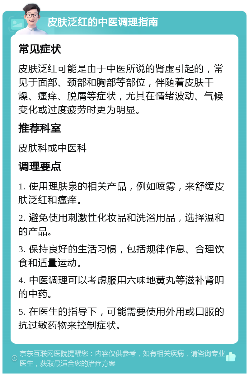 皮肤泛红的中医调理指南 常见症状 皮肤泛红可能是由于中医所说的肾虚引起的，常见于面部、颈部和胸部等部位，伴随着皮肤干燥、瘙痒、脱屑等症状，尤其在情绪波动、气候变化或过度疲劳时更为明显。 推荐科室 皮肤科或中医科 调理要点 1. 使用理肤泉的相关产品，例如喷雾，来舒缓皮肤泛红和瘙痒。 2. 避免使用刺激性化妆品和洗浴用品，选择温和的产品。 3. 保持良好的生活习惯，包括规律作息、合理饮食和适量运动。 4. 中医调理可以考虑服用六味地黄丸等滋补肾阴的中药。 5. 在医生的指导下，可能需要使用外用或口服的抗过敏药物来控制症状。