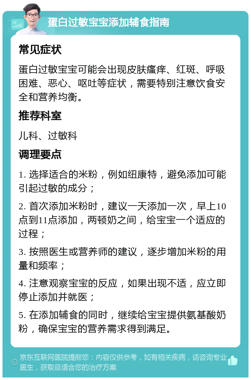 蛋白过敏宝宝添加辅食指南 常见症状 蛋白过敏宝宝可能会出现皮肤瘙痒、红斑、呼吸困难、恶心、呕吐等症状，需要特别注意饮食安全和营养均衡。 推荐科室 儿科、过敏科 调理要点 1. 选择适合的米粉，例如纽康特，避免添加可能引起过敏的成分； 2. 首次添加米粉时，建议一天添加一次，早上10点到11点添加，两顿奶之间，给宝宝一个适应的过程； 3. 按照医生或营养师的建议，逐步增加米粉的用量和频率； 4. 注意观察宝宝的反应，如果出现不适，应立即停止添加并就医； 5. 在添加辅食的同时，继续给宝宝提供氨基酸奶粉，确保宝宝的营养需求得到满足。