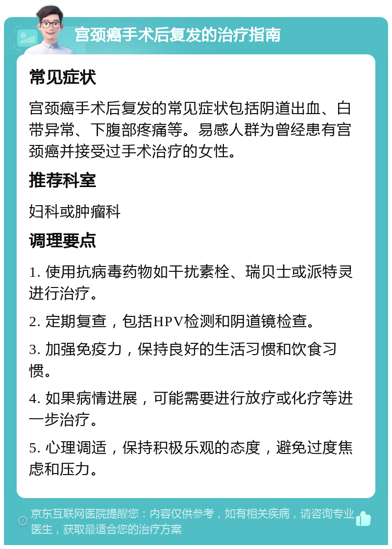 宫颈癌手术后复发的治疗指南 常见症状 宫颈癌手术后复发的常见症状包括阴道出血、白带异常、下腹部疼痛等。易感人群为曾经患有宫颈癌并接受过手术治疗的女性。 推荐科室 妇科或肿瘤科 调理要点 1. 使用抗病毒药物如干扰素栓、瑞贝士或派特灵进行治疗。 2. 定期复查，包括HPV检测和阴道镜检查。 3. 加强免疫力，保持良好的生活习惯和饮食习惯。 4. 如果病情进展，可能需要进行放疗或化疗等进一步治疗。 5. 心理调适，保持积极乐观的态度，避免过度焦虑和压力。