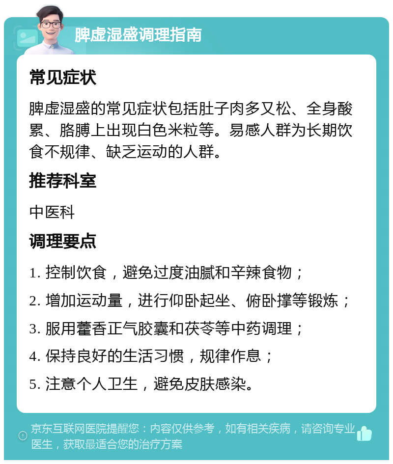 脾虚湿盛调理指南 常见症状 脾虚湿盛的常见症状包括肚子肉多又松、全身酸累、胳膊上出现白色米粒等。易感人群为长期饮食不规律、缺乏运动的人群。 推荐科室 中医科 调理要点 1. 控制饮食，避免过度油腻和辛辣食物； 2. 增加运动量，进行仰卧起坐、俯卧撑等锻炼； 3. 服用藿香正气胶囊和茯苓等中药调理； 4. 保持良好的生活习惯，规律作息； 5. 注意个人卫生，避免皮肤感染。