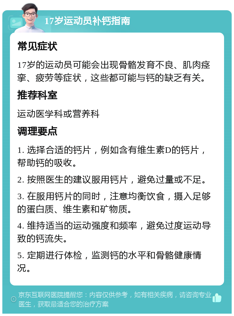 17岁运动员补钙指南 常见症状 17岁的运动员可能会出现骨骼发育不良、肌肉痉挛、疲劳等症状，这些都可能与钙的缺乏有关。 推荐科室 运动医学科或营养科 调理要点 1. 选择合适的钙片，例如含有维生素D的钙片，帮助钙的吸收。 2. 按照医生的建议服用钙片，避免过量或不足。 3. 在服用钙片的同时，注意均衡饮食，摄入足够的蛋白质、维生素和矿物质。 4. 维持适当的运动强度和频率，避免过度运动导致的钙流失。 5. 定期进行体检，监测钙的水平和骨骼健康情况。