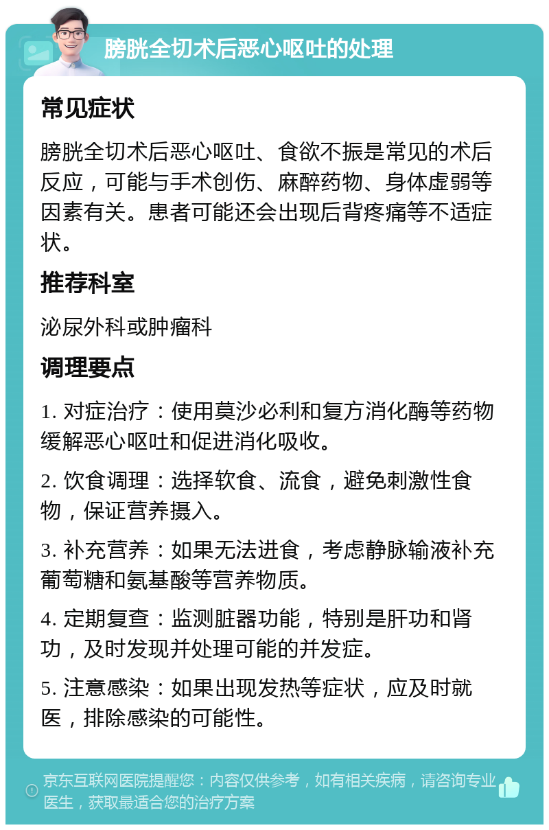 膀胱全切术后恶心呕吐的处理 常见症状 膀胱全切术后恶心呕吐、食欲不振是常见的术后反应，可能与手术创伤、麻醉药物、身体虚弱等因素有关。患者可能还会出现后背疼痛等不适症状。 推荐科室 泌尿外科或肿瘤科 调理要点 1. 对症治疗：使用莫沙必利和复方消化酶等药物缓解恶心呕吐和促进消化吸收。 2. 饮食调理：选择软食、流食，避免刺激性食物，保证营养摄入。 3. 补充营养：如果无法进食，考虑静脉输液补充葡萄糖和氨基酸等营养物质。 4. 定期复查：监测脏器功能，特别是肝功和肾功，及时发现并处理可能的并发症。 5. 注意感染：如果出现发热等症状，应及时就医，排除感染的可能性。