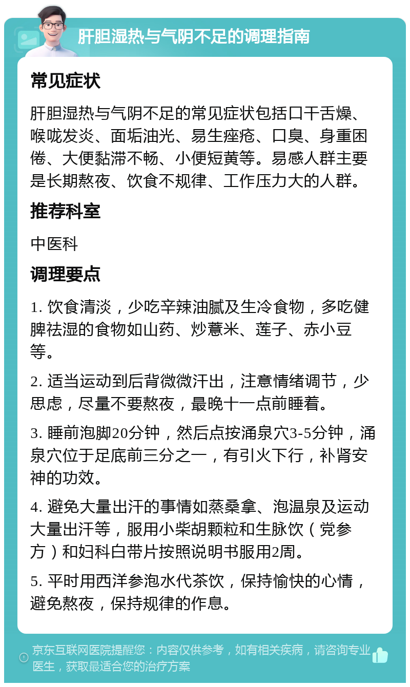 肝胆湿热与气阴不足的调理指南 常见症状 肝胆湿热与气阴不足的常见症状包括口干舌燥、喉咙发炎、面垢油光、易生痤疮、口臭、身重困倦、大便黏滞不畅、小便短黄等。易感人群主要是长期熬夜、饮食不规律、工作压力大的人群。 推荐科室 中医科 调理要点 1. 饮食清淡，少吃辛辣油腻及生冷食物，多吃健脾祛湿的食物如山药、炒薏米、莲子、赤小豆等。 2. 适当运动到后背微微汗出，注意情绪调节，少思虑，尽量不要熬夜，最晚十一点前睡着。 3. 睡前泡脚20分钟，然后点按涌泉穴3-5分钟，涌泉穴位于足底前三分之一，有引火下行，补肾安神的功效。 4. 避免大量出汗的事情如蒸桑拿、泡温泉及运动大量出汗等，服用小柴胡颗粒和生脉饮（党参方）和妇科白带片按照说明书服用2周。 5. 平时用西洋参泡水代茶饮，保持愉快的心情，避免熬夜，保持规律的作息。