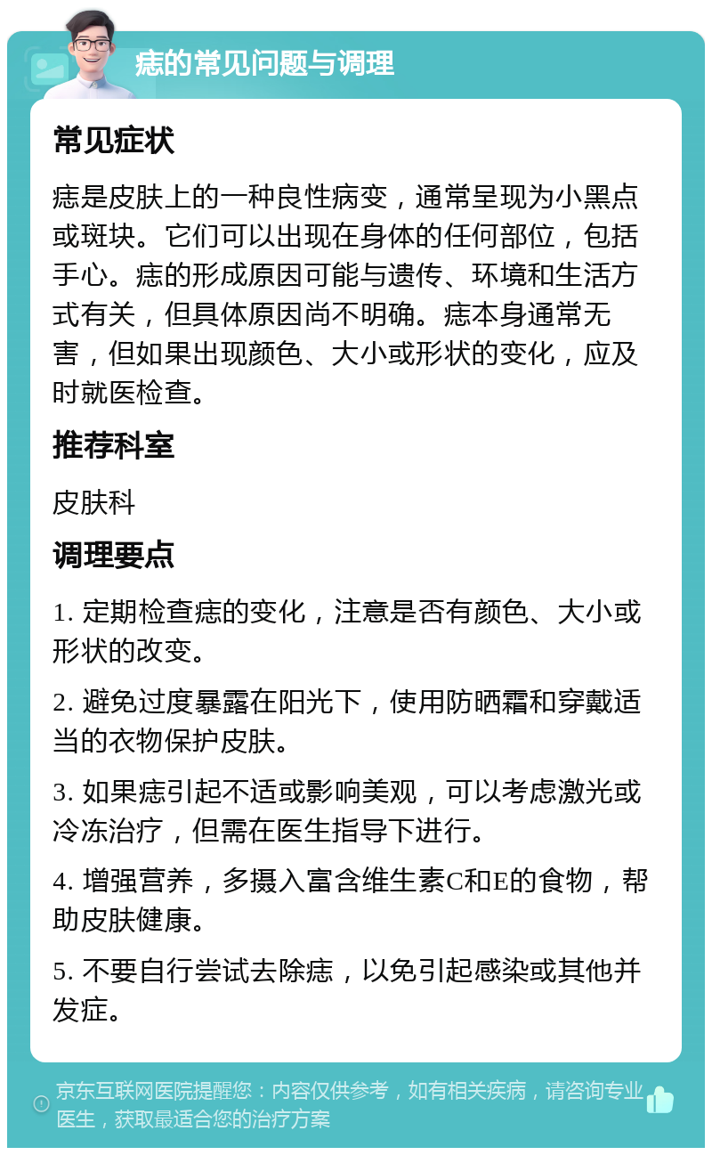 痣的常见问题与调理 常见症状 痣是皮肤上的一种良性病变，通常呈现为小黑点或斑块。它们可以出现在身体的任何部位，包括手心。痣的形成原因可能与遗传、环境和生活方式有关，但具体原因尚不明确。痣本身通常无害，但如果出现颜色、大小或形状的变化，应及时就医检查。 推荐科室 皮肤科 调理要点 1. 定期检查痣的变化，注意是否有颜色、大小或形状的改变。 2. 避免过度暴露在阳光下，使用防晒霜和穿戴适当的衣物保护皮肤。 3. 如果痣引起不适或影响美观，可以考虑激光或冷冻治疗，但需在医生指导下进行。 4. 增强营养，多摄入富含维生素C和E的食物，帮助皮肤健康。 5. 不要自行尝试去除痣，以免引起感染或其他并发症。