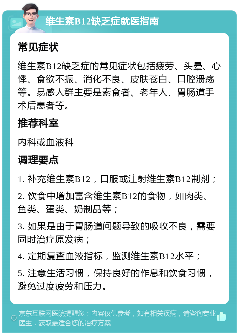 维生素B12缺乏症就医指南 常见症状 维生素B12缺乏症的常见症状包括疲劳、头晕、心悸、食欲不振、消化不良、皮肤苍白、口腔溃疡等。易感人群主要是素食者、老年人、胃肠道手术后患者等。 推荐科室 内科或血液科 调理要点 1. 补充维生素B12，口服或注射维生素B12制剂； 2. 饮食中增加富含维生素B12的食物，如肉类、鱼类、蛋类、奶制品等； 3. 如果是由于胃肠道问题导致的吸收不良，需要同时治疗原发病； 4. 定期复查血液指标，监测维生素B12水平； 5. 注意生活习惯，保持良好的作息和饮食习惯，避免过度疲劳和压力。