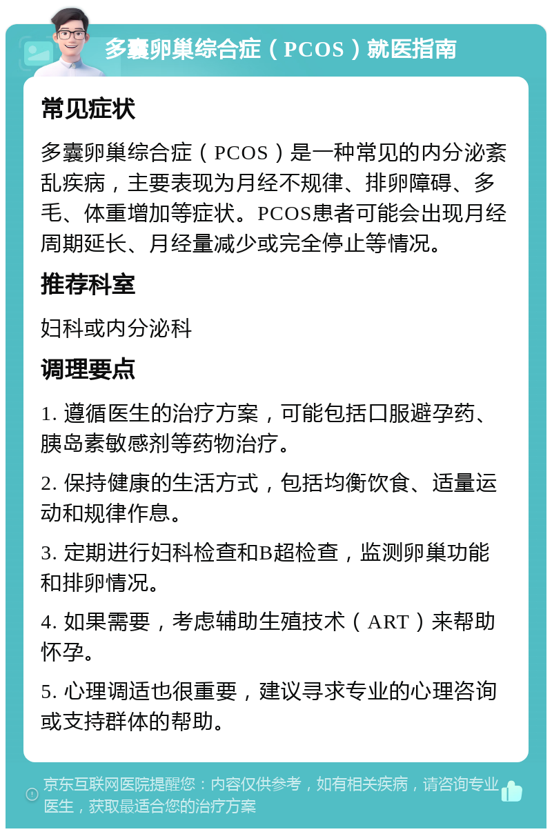 多囊卵巢综合症（PCOS）就医指南 常见症状 多囊卵巢综合症（PCOS）是一种常见的内分泌紊乱疾病，主要表现为月经不规律、排卵障碍、多毛、体重增加等症状。PCOS患者可能会出现月经周期延长、月经量减少或完全停止等情况。 推荐科室 妇科或内分泌科 调理要点 1. 遵循医生的治疗方案，可能包括口服避孕药、胰岛素敏感剂等药物治疗。 2. 保持健康的生活方式，包括均衡饮食、适量运动和规律作息。 3. 定期进行妇科检查和B超检查，监测卵巢功能和排卵情况。 4. 如果需要，考虑辅助生殖技术（ART）来帮助怀孕。 5. 心理调适也很重要，建议寻求专业的心理咨询或支持群体的帮助。