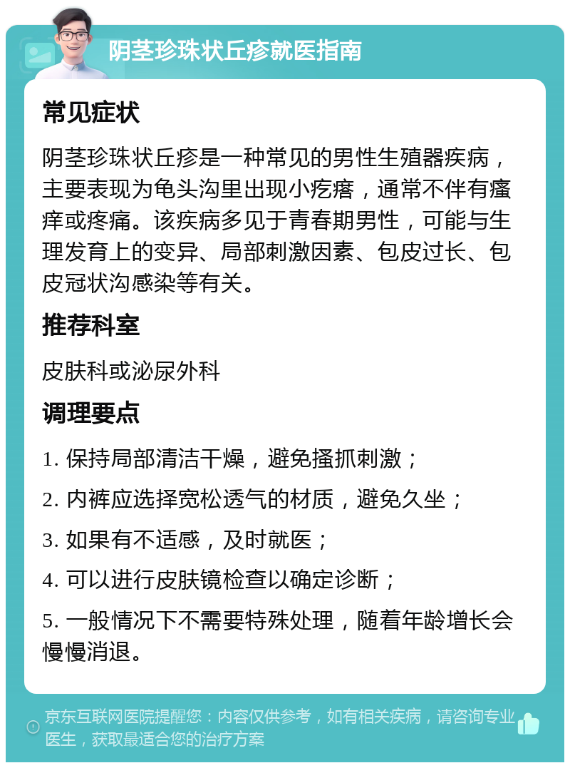 阴茎珍珠状丘疹就医指南 常见症状 阴茎珍珠状丘疹是一种常见的男性生殖器疾病，主要表现为龟头沟里出现小疙瘩，通常不伴有瘙痒或疼痛。该疾病多见于青春期男性，可能与生理发育上的变异、局部刺激因素、包皮过长、包皮冠状沟感染等有关。 推荐科室 皮肤科或泌尿外科 调理要点 1. 保持局部清洁干燥，避免搔抓刺激； 2. 内裤应选择宽松透气的材质，避免久坐； 3. 如果有不适感，及时就医； 4. 可以进行皮肤镜检查以确定诊断； 5. 一般情况下不需要特殊处理，随着年龄增长会慢慢消退。