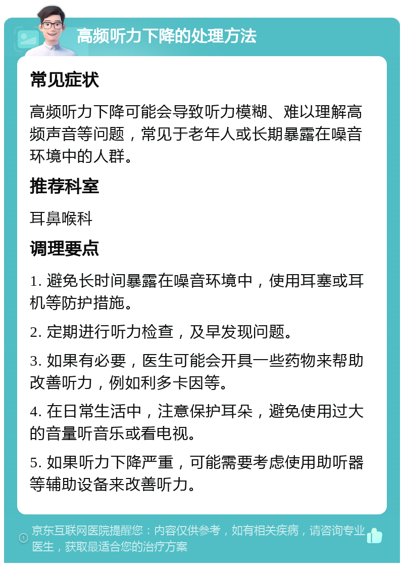 高频听力下降的处理方法 常见症状 高频听力下降可能会导致听力模糊、难以理解高频声音等问题，常见于老年人或长期暴露在噪音环境中的人群。 推荐科室 耳鼻喉科 调理要点 1. 避免长时间暴露在噪音环境中，使用耳塞或耳机等防护措施。 2. 定期进行听力检查，及早发现问题。 3. 如果有必要，医生可能会开具一些药物来帮助改善听力，例如利多卡因等。 4. 在日常生活中，注意保护耳朵，避免使用过大的音量听音乐或看电视。 5. 如果听力下降严重，可能需要考虑使用助听器等辅助设备来改善听力。