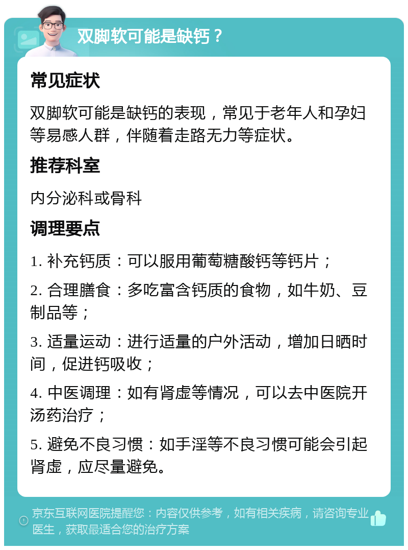 双脚软可能是缺钙？ 常见症状 双脚软可能是缺钙的表现，常见于老年人和孕妇等易感人群，伴随着走路无力等症状。 推荐科室 内分泌科或骨科 调理要点 1. 补充钙质：可以服用葡萄糖酸钙等钙片； 2. 合理膳食：多吃富含钙质的食物，如牛奶、豆制品等； 3. 适量运动：进行适量的户外活动，增加日晒时间，促进钙吸收； 4. 中医调理：如有肾虚等情况，可以去中医院开汤药治疗； 5. 避免不良习惯：如手淫等不良习惯可能会引起肾虚，应尽量避免。