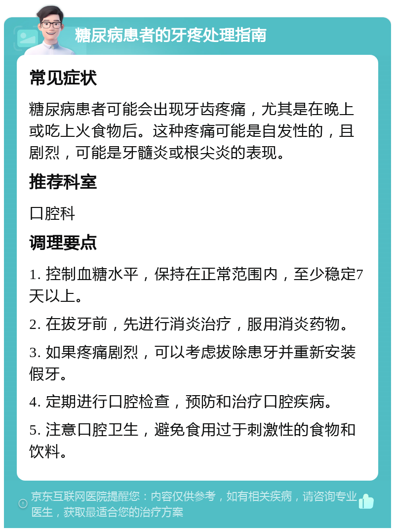 糖尿病患者的牙疼处理指南 常见症状 糖尿病患者可能会出现牙齿疼痛，尤其是在晚上或吃上火食物后。这种疼痛可能是自发性的，且剧烈，可能是牙髓炎或根尖炎的表现。 推荐科室 口腔科 调理要点 1. 控制血糖水平，保持在正常范围内，至少稳定7天以上。 2. 在拔牙前，先进行消炎治疗，服用消炎药物。 3. 如果疼痛剧烈，可以考虑拔除患牙并重新安装假牙。 4. 定期进行口腔检查，预防和治疗口腔疾病。 5. 注意口腔卫生，避免食用过于刺激性的食物和饮料。