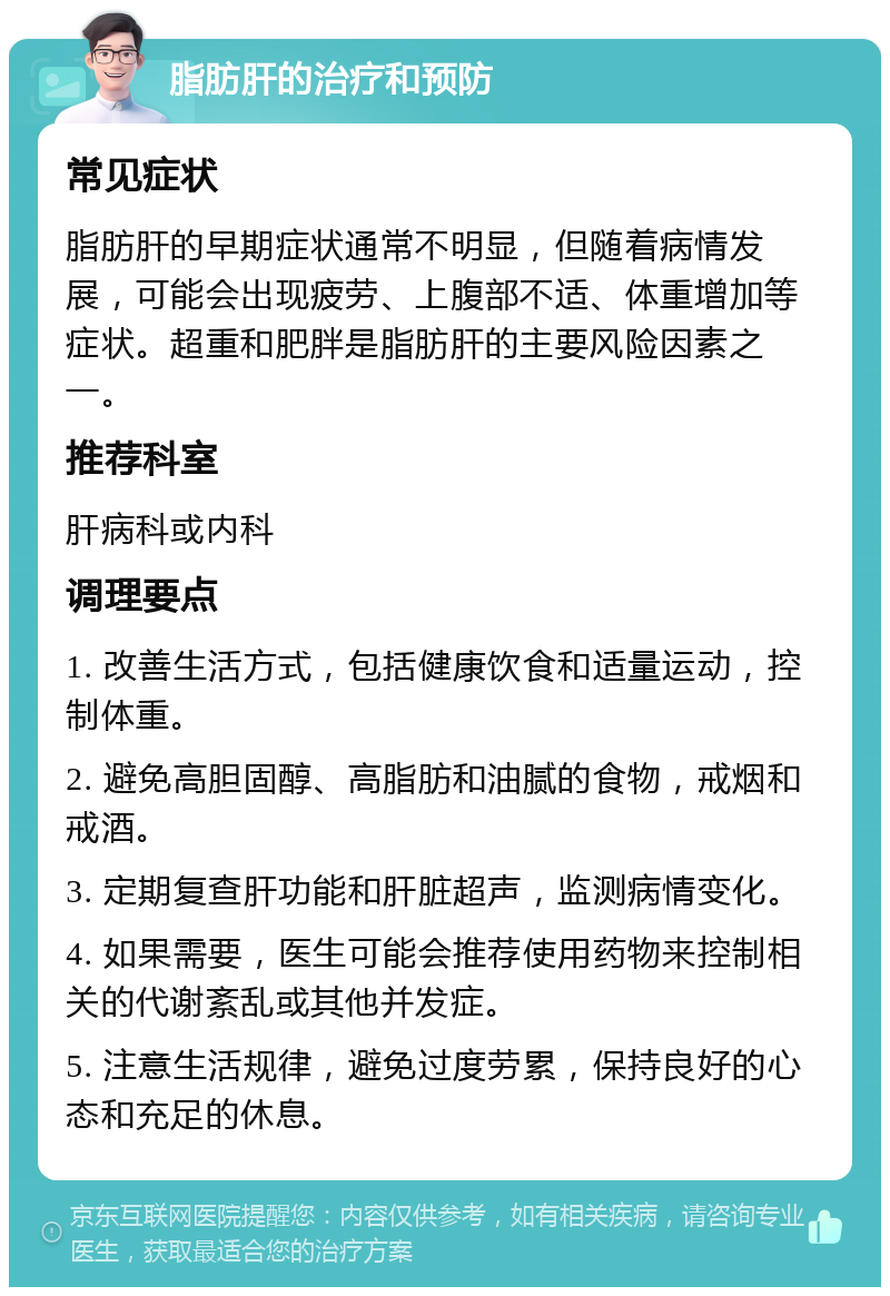 脂肪肝的治疗和预防 常见症状 脂肪肝的早期症状通常不明显，但随着病情发展，可能会出现疲劳、上腹部不适、体重增加等症状。超重和肥胖是脂肪肝的主要风险因素之一。 推荐科室 肝病科或内科 调理要点 1. 改善生活方式，包括健康饮食和适量运动，控制体重。 2. 避免高胆固醇、高脂肪和油腻的食物，戒烟和戒酒。 3. 定期复查肝功能和肝脏超声，监测病情变化。 4. 如果需要，医生可能会推荐使用药物来控制相关的代谢紊乱或其他并发症。 5. 注意生活规律，避免过度劳累，保持良好的心态和充足的休息。