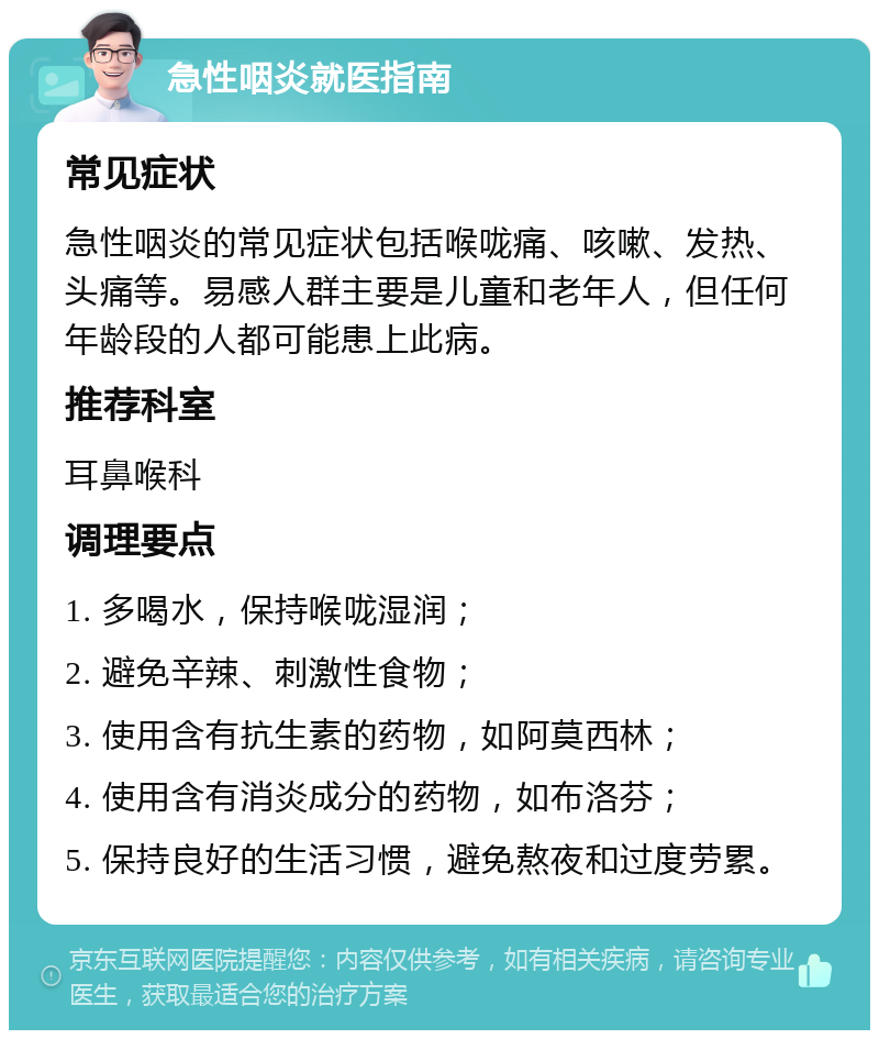 急性咽炎就医指南 常见症状 急性咽炎的常见症状包括喉咙痛、咳嗽、发热、头痛等。易感人群主要是儿童和老年人，但任何年龄段的人都可能患上此病。 推荐科室 耳鼻喉科 调理要点 1. 多喝水，保持喉咙湿润； 2. 避免辛辣、刺激性食物； 3. 使用含有抗生素的药物，如阿莫西林； 4. 使用含有消炎成分的药物，如布洛芬； 5. 保持良好的生活习惯，避免熬夜和过度劳累。