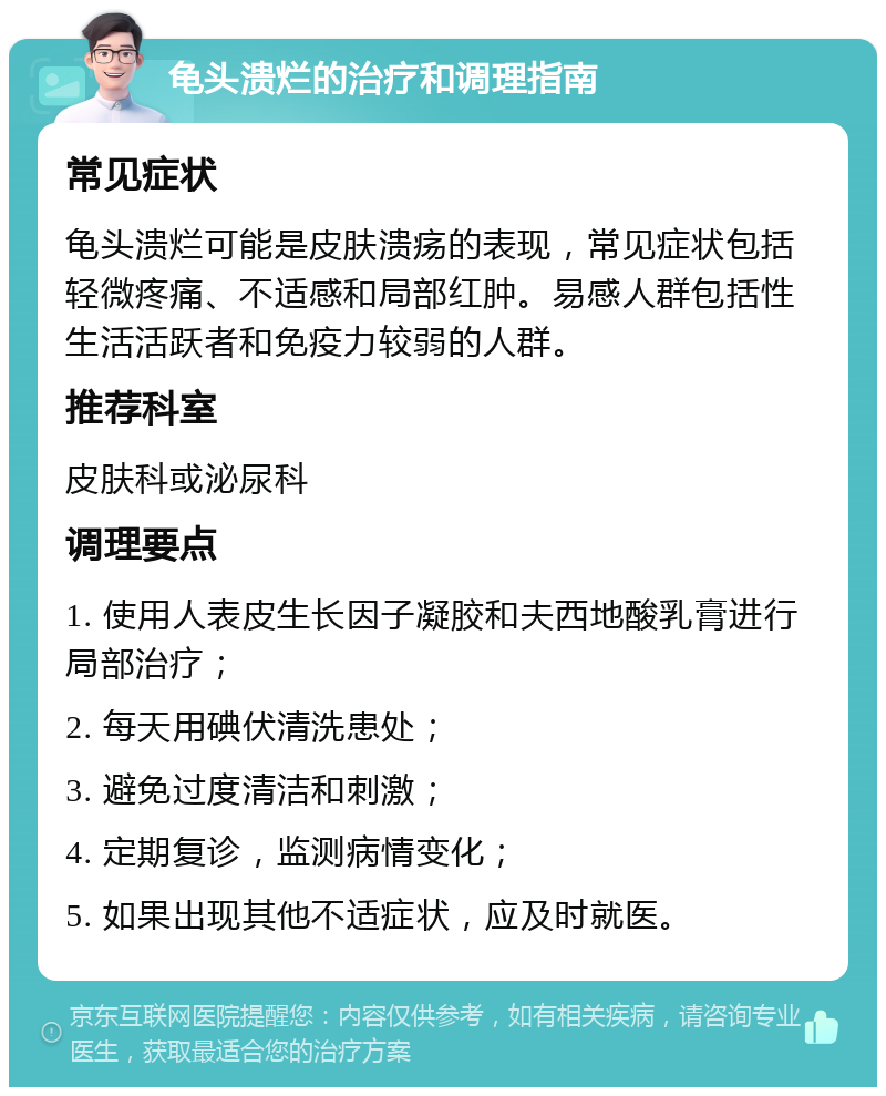 龟头溃烂的治疗和调理指南 常见症状 龟头溃烂可能是皮肤溃疡的表现，常见症状包括轻微疼痛、不适感和局部红肿。易感人群包括性生活活跃者和免疫力较弱的人群。 推荐科室 皮肤科或泌尿科 调理要点 1. 使用人表皮生长因子凝胶和夫西地酸乳膏进行局部治疗； 2. 每天用碘伏清洗患处； 3. 避免过度清洁和刺激； 4. 定期复诊，监测病情变化； 5. 如果出现其他不适症状，应及时就医。