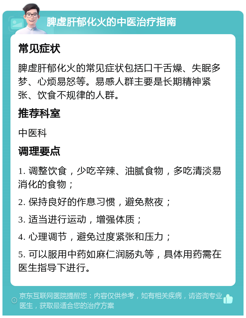 脾虚肝郁化火的中医治疗指南 常见症状 脾虚肝郁化火的常见症状包括口干舌燥、失眠多梦、心烦易怒等。易感人群主要是长期精神紧张、饮食不规律的人群。 推荐科室 中医科 调理要点 1. 调整饮食，少吃辛辣、油腻食物，多吃清淡易消化的食物； 2. 保持良好的作息习惯，避免熬夜； 3. 适当进行运动，增强体质； 4. 心理调节，避免过度紧张和压力； 5. 可以服用中药如麻仁润肠丸等，具体用药需在医生指导下进行。