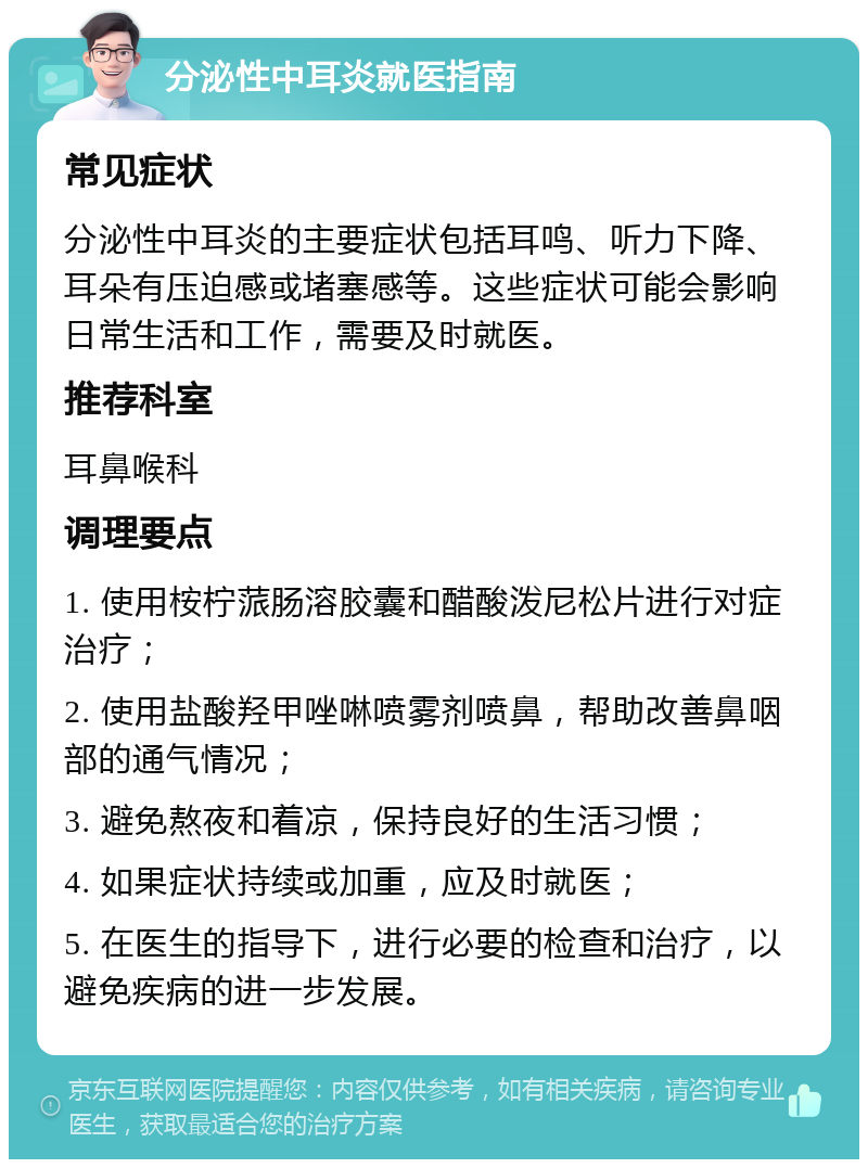 分泌性中耳炎就医指南 常见症状 分泌性中耳炎的主要症状包括耳鸣、听力下降、耳朵有压迫感或堵塞感等。这些症状可能会影响日常生活和工作，需要及时就医。 推荐科室 耳鼻喉科 调理要点 1. 使用桉柠蒎肠溶胶囊和醋酸泼尼松片进行对症治疗； 2. 使用盐酸羟甲唑啉喷雾剂喷鼻，帮助改善鼻咽部的通气情况； 3. 避免熬夜和着凉，保持良好的生活习惯； 4. 如果症状持续或加重，应及时就医； 5. 在医生的指导下，进行必要的检查和治疗，以避免疾病的进一步发展。