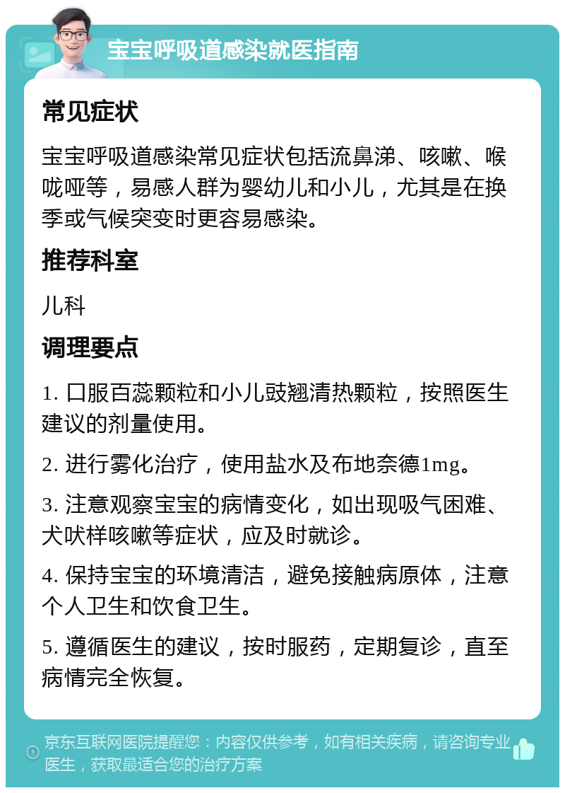 宝宝呼吸道感染就医指南 常见症状 宝宝呼吸道感染常见症状包括流鼻涕、咳嗽、喉咙哑等，易感人群为婴幼儿和小儿，尤其是在换季或气候突变时更容易感染。 推荐科室 儿科 调理要点 1. 口服百蕊颗粒和小儿豉翘清热颗粒，按照医生建议的剂量使用。 2. 进行雾化治疗，使用盐水及布地奈德1mg。 3. 注意观察宝宝的病情变化，如出现吸气困难、犬吠样咳嗽等症状，应及时就诊。 4. 保持宝宝的环境清洁，避免接触病原体，注意个人卫生和饮食卫生。 5. 遵循医生的建议，按时服药，定期复诊，直至病情完全恢复。