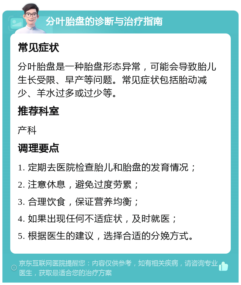 分叶胎盘的诊断与治疗指南 常见症状 分叶胎盘是一种胎盘形态异常，可能会导致胎儿生长受限、早产等问题。常见症状包括胎动减少、羊水过多或过少等。 推荐科室 产科 调理要点 1. 定期去医院检查胎儿和胎盘的发育情况； 2. 注意休息，避免过度劳累； 3. 合理饮食，保证营养均衡； 4. 如果出现任何不适症状，及时就医； 5. 根据医生的建议，选择合适的分娩方式。